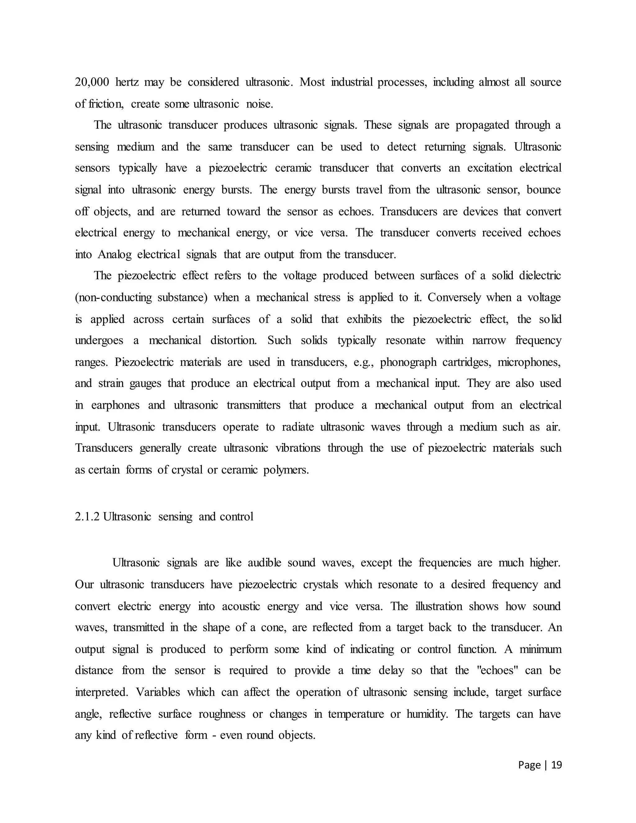 Page | 19
20,000 hertz may be considered ultrasonic. Most industrial processes, including almost all source
of friction, create some ultrasonic noise.
The ultrasonic transducer produces ultrasonic signals. These signals are propagated through a
sensing medium and the same transducer can be used to detect returning signals. Ultrasonic
sensors typically have a piezoelectric ceramic transducer that converts an excitation electrical
signal into ultrasonic energy bursts. The energy bursts travel from the ultrasonic sensor, bounce
off objects, and are returned toward the sensor as echoes. Transducers are devices that convert
electrical energy to mechanical energy, or vice versa. The transducer converts received echoes
into Analog electrical signals that are output from the transducer.
The piezoelectric effect refers to the voltage produced between surfaces of a solid dielectric
(non-conducting substance) when a mechanical stress is applied to it. Conversely when a voltage
is applied across certain surfaces of a solid that exhibits the piezoelectric effect, the solid
undergoes a mechanical distortion. Such solids typically resonate within narrow frequency
ranges. Piezoelectric materials are used in transducers, e.g., phonograph cartridges, microphones,
and strain gauges that produce an electrical output from a mechanical input. They are also used
in earphones and ultrasonic transmitters that produce a mechanical output from an electrical
input. Ultrasonic transducers operate to radiate ultrasonic waves through a medium such as air.
Transducers generally create ultrasonic vibrations through the use of piezoelectric materials such
as certain forms of crystal or ceramic polymers.
2.1.2 Ultrasonic sensing and control
Ultrasonic signals are like audible sound waves, except the frequencies are much higher.
Our ultrasonic transducers have piezoelectric crystals which resonate to a desired frequency and
convert electric energy into acoustic energy and vice versa. The illustration shows how sound
waves, transmitted in the shape of a cone, are reflected from a target back to the transducer. An
output signal is produced to perform some kind of indicating or control function. A minimum
distance from the sensor is required to provide a time delay so that the "echoes" can be
interpreted. Variables which can affect the operation of ultrasonic sensing include, target surface
angle, reflective surface roughness or changes in temperature or humidity. The targets can have
any kind of reflective form - even round objects.
 
