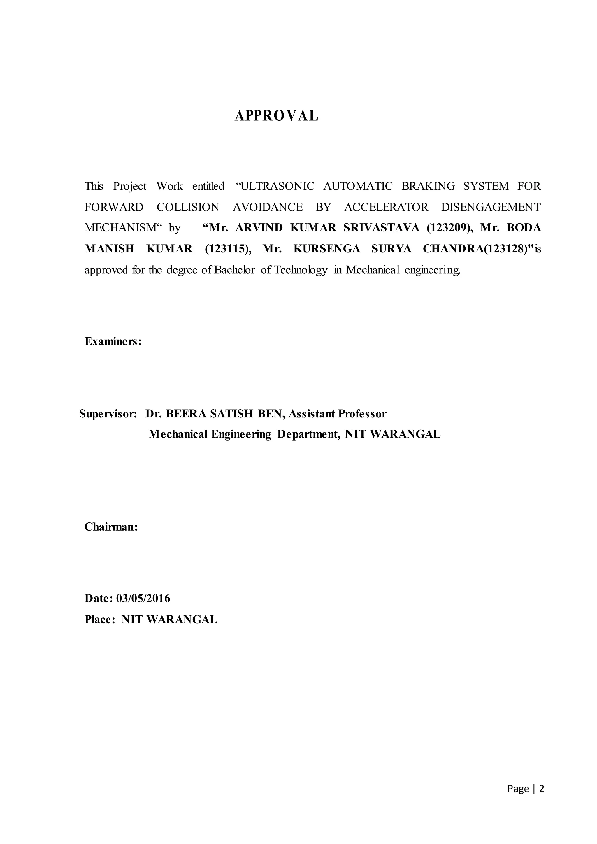 Page | 2
APPROVAL
This Project Work entitled “ULTRASONIC AUTOMATIC BRAKING SYSTEM FOR
FORWARD COLLISION AVOIDANCE BY ACCELERATOR DISENGAGEMENT
MECHANISM“ by “Mr. ARVIND KUMAR SRIVASTAVA (123209), Mr. BODA
MANISH KUMAR (123115), Mr. KURSENGA SURYA CHANDRA(123128)"is
approved for the degree of Bachelor of Technology in Mechanical engineering.
Examiners:
Supervisor: Dr. BEERA SATISH BEN, Assistant Professor
Mechanical Engineering Department, NIT WARANGAL
Chairman:
Date: 03/05/2016
Place: NIT WARANGAL
 