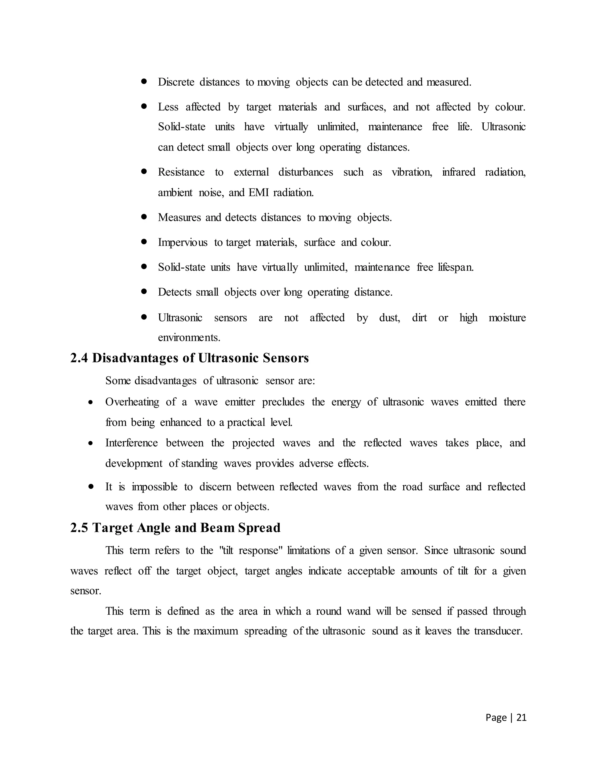 Page | 21
 Discrete distances to moving objects can be detected and measured.
 Less affected by target materials and surfaces, and not affected by colour.
Solid-state units have virtually unlimited, maintenance free life. Ultrasonic
can detect small objects over long operating distances.
 Resistance to external disturbances such as vibration, infrared radiation,
ambient noise, and EMI radiation.
 Measures and detects distances to moving objects.
 Impervious to target materials, surface and colour.
 Solid-state units have virtually unlimited, maintenance free lifespan.
 Detects small objects over long operating distance.
 Ultrasonic sensors are not affected by dust, dirt or high moisture
environments.
2.4 Disadvantages of Ultrasonic Sensors
Some disadvantages of ultrasonic sensor are:
 Overheating of a wave emitter precludes the energy of ultrasonic waves emitted there
from being enhanced to a practical level.
 Interference between the projected waves and the reflected waves takes place, and
development of standing waves provides adverse effects.
 It is impossible to discern between reflected waves from the road surface and reflected
waves from other places or objects.
2.5 Target Angle and Beam Spread
This term refers to the "tilt response" limitations of a given sensor. Since ultrasonic sound
waves reflect off the target object, target angles indicate acceptable amounts of tilt for a given
sensor.
This term is defined as the area in which a round wand will be sensed if passed through
the target area. This is the maximum spreading of the ultrasonic sound as it leaves the transducer.
 