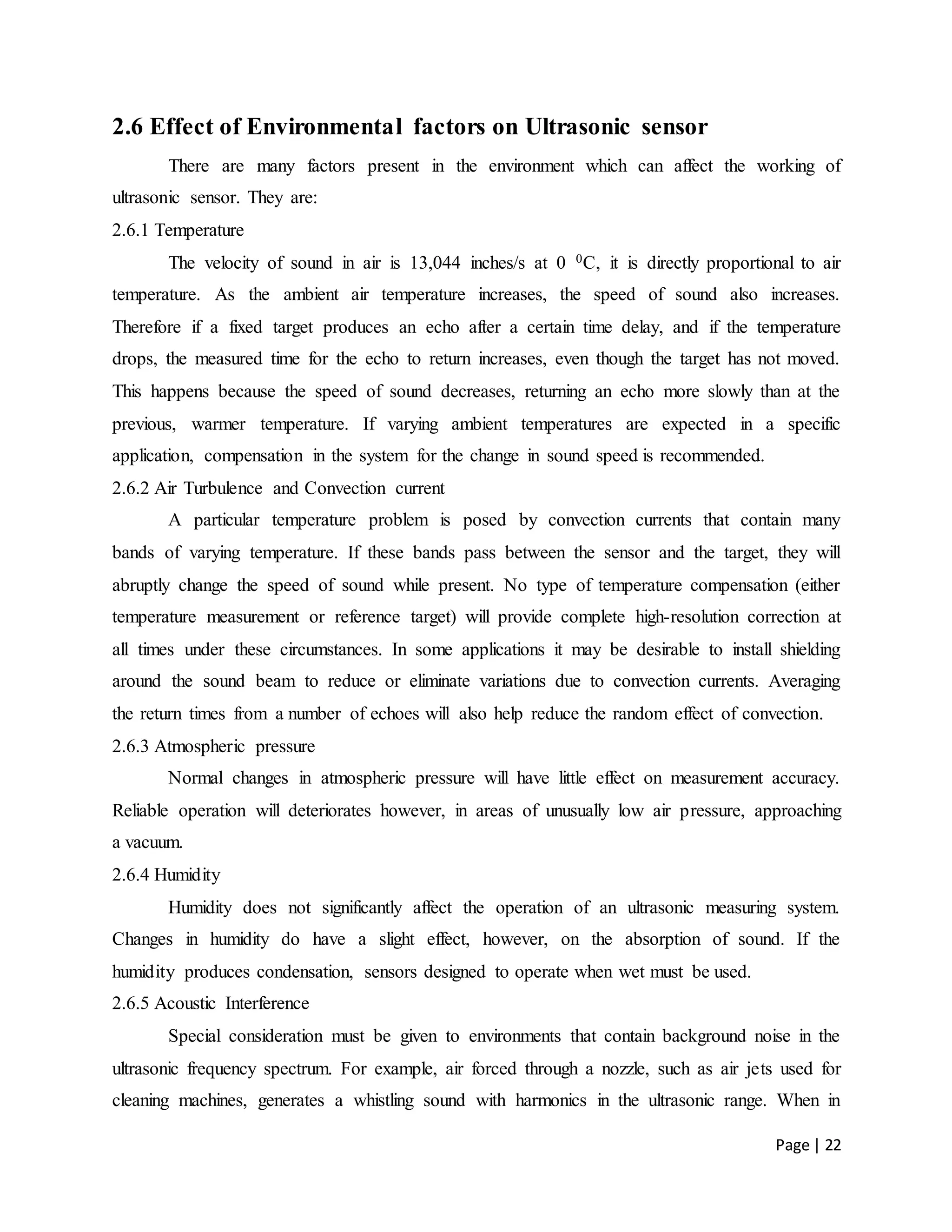 Page | 22
2.6 Effect of Environmental factors on Ultrasonic sensor
There are many factors present in the environment which can affect the working of
ultrasonic sensor. They are:
2.6.1 Temperature
The velocity of sound in air is 13,044 inches/s at 0 0C, it is directly proportional to air
temperature. As the ambient air temperature increases, the speed of sound also increases.
Therefore if a fixed target produces an echo after a certain time delay, and if the temperature
drops, the measured time for the echo to return increases, even though the target has not moved.
This happens because the speed of sound decreases, returning an echo more slowly than at the
previous, warmer temperature. If varying ambient temperatures are expected in a specific
application, compensation in the system for the change in sound speed is recommended.
2.6.2 Air Turbulence and Convection current
A particular temperature problem is posed by convection currents that contain many
bands of varying temperature. If these bands pass between the sensor and the target, they will
abruptly change the speed of sound while present. No type of temperature compensation (either
temperature measurement or reference target) will provide complete high-resolution correction at
all times under these circumstances. In some applications it may be desirable to install shielding
around the sound beam to reduce or eliminate variations due to convection currents. Averaging
the return times from a number of echoes will also help reduce the random effect of convection.
2.6.3 Atmospheric pressure
Normal changes in atmospheric pressure will have little effect on measurement accuracy.
Reliable operation will deteriorates however, in areas of unusually low air pressure, approaching
a vacuum.
2.6.4 Humidity
Humidity does not significantly affect the operation of an ultrasonic measuring system.
Changes in humidity do have a slight effect, however, on the absorption of sound. If the
humidity produces condensation, sensors designed to operate when wet must be used.
2.6.5 Acoustic Interference
Special consideration must be given to environments that contain background noise in the
ultrasonic frequency spectrum. For example, air forced through a nozzle, such as air jets used for
cleaning machines, generates a whistling sound with harmonics in the ultrasonic range. When in
 