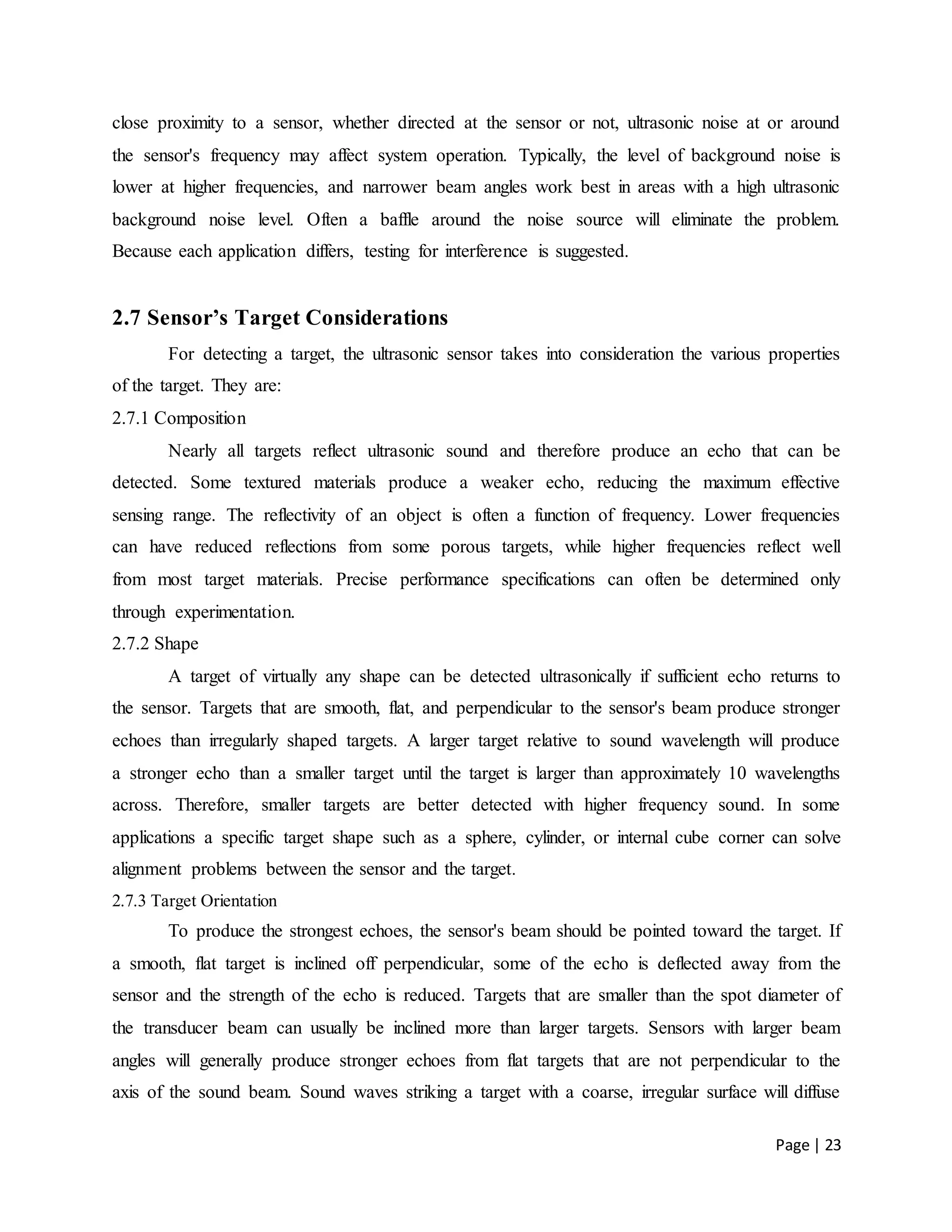 Page | 23
close proximity to a sensor, whether directed at the sensor or not, ultrasonic noise at or around
the sensor's frequency may affect system operation. Typically, the level of background noise is
lower at higher frequencies, and narrower beam angles work best in areas with a high ultrasonic
background noise level. Often a baffle around the noise source will eliminate the problem.
Because each application differs, testing for interference is suggested.
2.7 Sensor’s Target Considerations
For detecting a target, the ultrasonic sensor takes into consideration the various properties
of the target. They are:
2.7.1 Composition
Nearly all targets reflect ultrasonic sound and therefore produce an echo that can be
detected. Some textured materials produce a weaker echo, reducing the maximum effective
sensing range. The reflectivity of an object is often a function of frequency. Lower frequencies
can have reduced reflections from some porous targets, while higher frequencies reflect well
from most target materials. Precise performance specifications can often be determined only
through experimentation.
2.7.2 Shape
A target of virtually any shape can be detected ultrasonically if sufficient echo returns to
the sensor. Targets that are smooth, flat, and perpendicular to the sensor's beam produce stronger
echoes than irregularly shaped targets. A larger target relative to sound wavelength will produce
a stronger echo than a smaller target until the target is larger than approximately 10 wavelengths
across. Therefore, smaller targets are better detected with higher frequency sound. In some
applications a specific target shape such as a sphere, cylinder, or internal cube corner can solve
alignment problems between the sensor and the target.
2.7.3 Target Orientation
To produce the strongest echoes, the sensor's beam should be pointed toward the target. If
a smooth, flat target is inclined off perpendicular, some of the echo is deflected away from the
sensor and the strength of the echo is reduced. Targets that are smaller than the spot diameter of
the transducer beam can usually be inclined more than larger targets. Sensors with larger beam
angles will generally produce stronger echoes from flat targets that are not perpendicular to the
axis of the sound beam. Sound waves striking a target with a coarse, irregular surface will diffuse
 