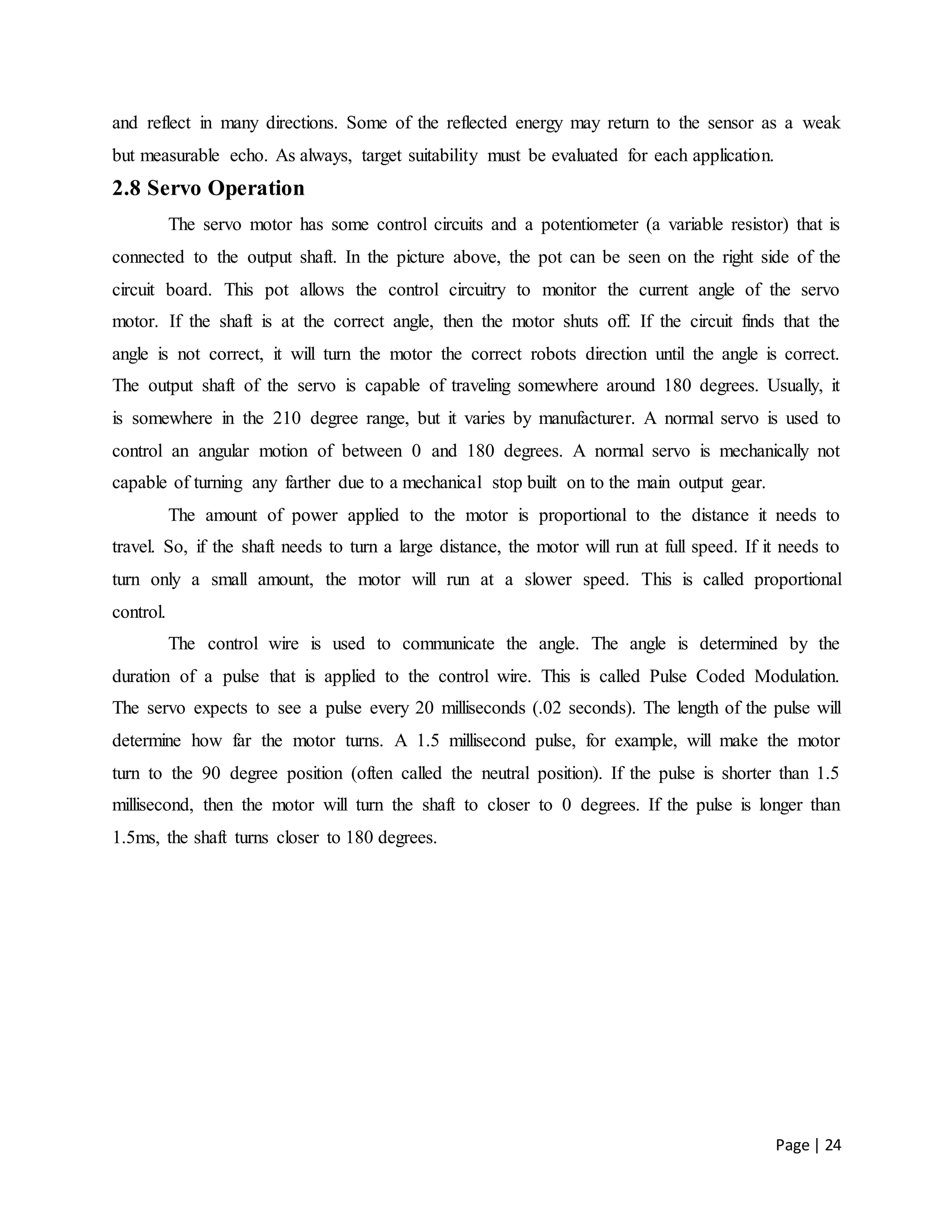 Page | 24
and reflect in many directions. Some of the reflected energy may return to the sensor as a weak
but measurable echo. As always, target suitability must be evaluated for each application.
2.8 Servo Operation
The servo motor has some control circuits and a potentiometer (a variable resistor) that is
connected to the output shaft. In the picture above, the pot can be seen on the right side of the
circuit board. This pot allows the control circuitry to monitor the current angle of the servo
motor. If the shaft is at the correct angle, then the motor shuts off. If the circuit finds that the
angle is not correct, it will turn the motor the correct robots direction until the angle is correct.
The output shaft of the servo is capable of traveling somewhere around 180 degrees. Usually, it
is somewhere in the 210 degree range, but it varies by manufacturer. A normal servo is used to
control an angular motion of between 0 and 180 degrees. A normal servo is mechanically not
capable of turning any farther due to a mechanical stop built on to the main output gear.
The amount of power applied to the motor is proportional to the distance it needs to
travel. So, if the shaft needs to turn a large distance, the motor will run at full speed. If it needs to
turn only a small amount, the motor will run at a slower speed. This is called proportional
control.
The control wire is used to communicate the angle. The angle is determined by the
duration of a pulse that is applied to the control wire. This is called Pulse Coded Modulation.
The servo expects to see a pulse every 20 milliseconds (.02 seconds). The length of the pulse will
determine how far the motor turns. A 1.5 millisecond pulse, for example, will make the motor
turn to the 90 degree position (often called the neutral position). If the pulse is shorter than 1.5
millisecond, then the motor will turn the shaft to closer to 0 degrees. If the pulse is longer than
1.5ms, the shaft turns closer to 180 degrees.
 