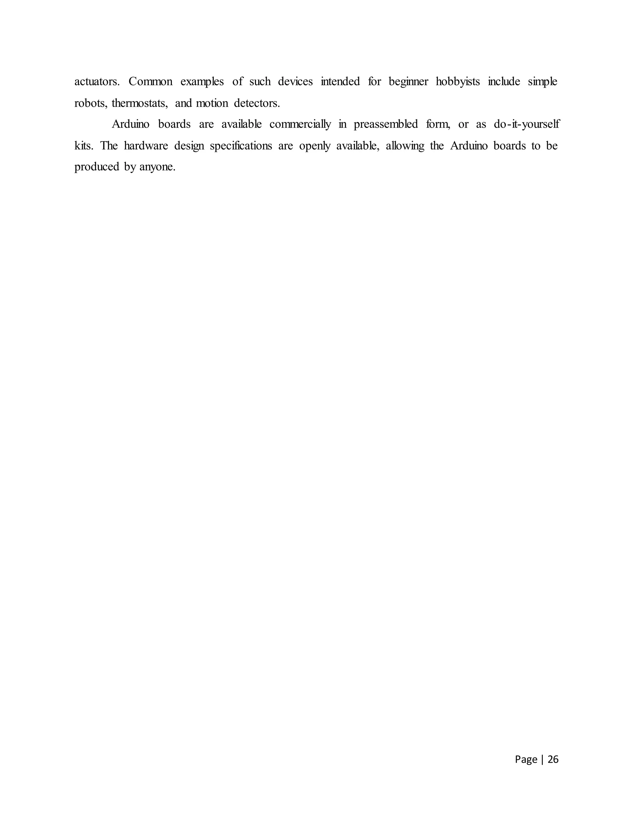 Page | 26
actuators. Common examples of such devices intended for beginner hobbyists include simple
robots, thermostats, and motion detectors.
Arduino boards are available commercially in preassembled form, or as do-it-yourself
kits. The hardware design specifications are openly available, allowing the Arduino boards to be
produced by anyone.
 
