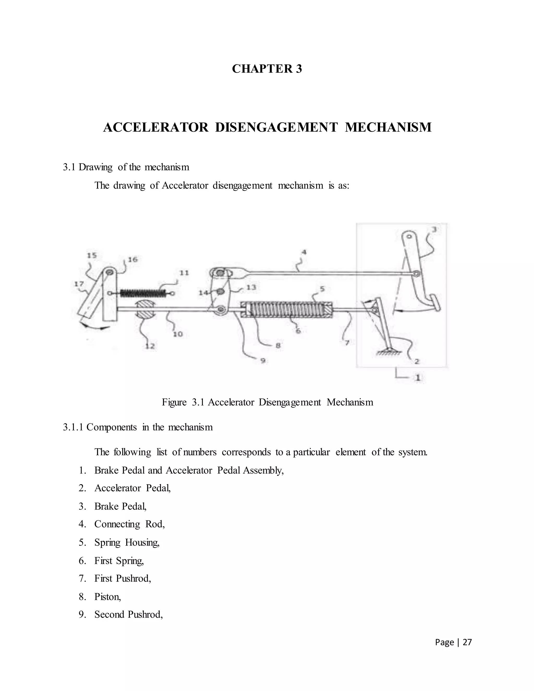Page | 27
CHAPTER 3
ACCELERATOR DISENGAGEMENT MECHANISM
3.1 Drawing of the mechanism
The drawing of Accelerator disengagement mechanism is as:
Figure 3.1 Accelerator Disengagement Mechanism
3.1.1 Components in the mechanism
The following list of numbers corresponds to a particular element of the system.
1. Brake Pedal and Accelerator Pedal Assembly,
2. Accelerator Pedal,
3. Brake Pedal,
4. Connecting Rod,
5. Spring Housing,
6. First Spring,
7. First Pushrod,
8. Piston,
9. Second Pushrod,
 