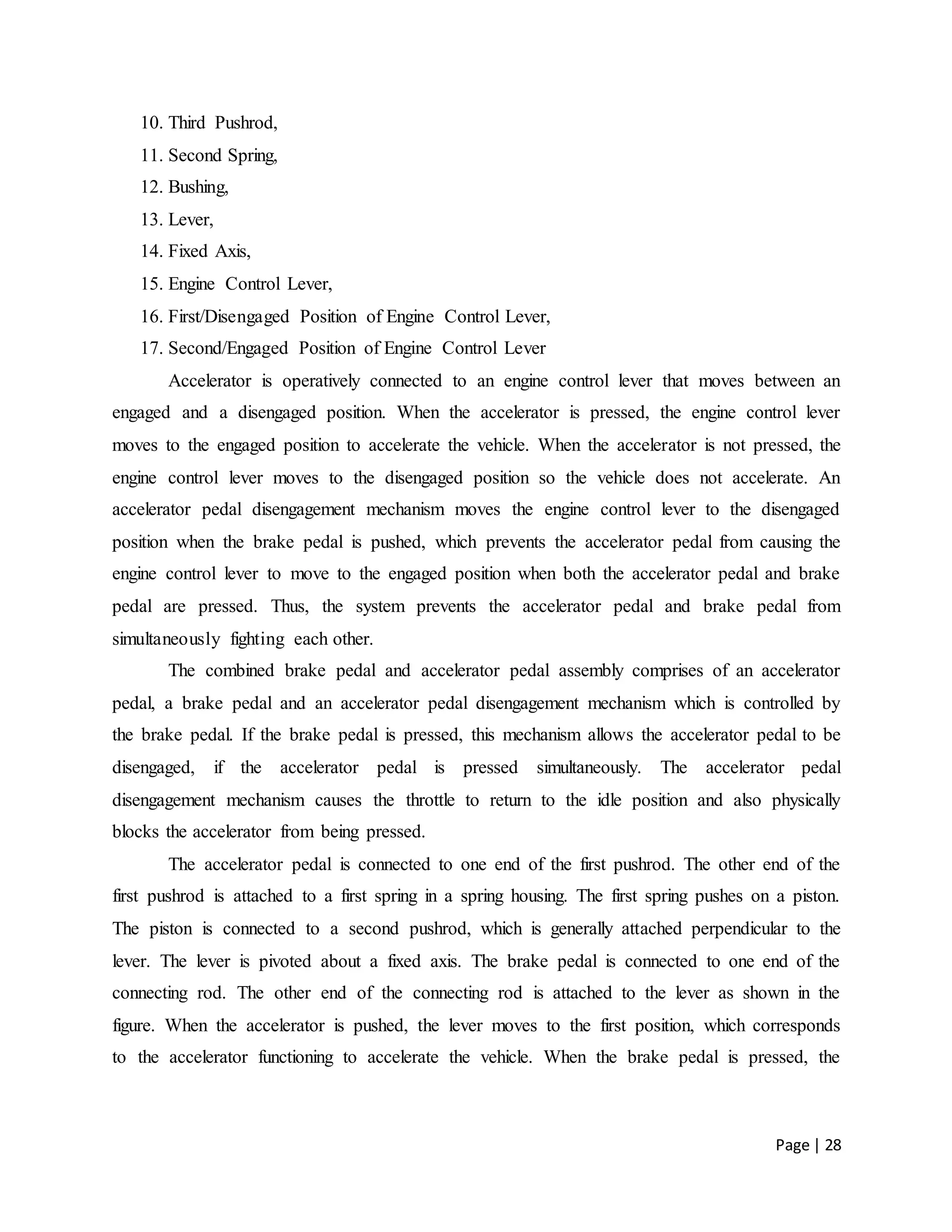 Page | 28
10. Third Pushrod,
11. Second Spring,
12. Bushing,
13. Lever,
14. Fixed Axis,
15. Engine Control Lever,
16. First/Disengaged Position of Engine Control Lever,
17. Second/Engaged Position of Engine Control Lever
Accelerator is operatively connected to an engine control lever that moves between an
engaged and a disengaged position. When the accelerator is pressed, the engine control lever
moves to the engaged position to accelerate the vehicle. When the accelerator is not pressed, the
engine control lever moves to the disengaged position so the vehicle does not accelerate. An
accelerator pedal disengagement mechanism moves the engine control lever to the disengaged
position when the brake pedal is pushed, which prevents the accelerator pedal from causing the
engine control lever to move to the engaged position when both the accelerator pedal and brake
pedal are pressed. Thus, the system prevents the accelerator pedal and brake pedal from
simultaneously fighting each other.
The combined brake pedal and accelerator pedal assembly comprises of an accelerator
pedal, a brake pedal and an accelerator pedal disengagement mechanism which is controlled by
the brake pedal. If the brake pedal is pressed, this mechanism allows the accelerator pedal to be
disengaged, if the accelerator pedal is pressed simultaneously. The accelerator pedal
disengagement mechanism causes the throttle to return to the idle position and also physically
blocks the accelerator from being pressed.
The accelerator pedal is connected to one end of the first pushrod. The other end of the
first pushrod is attached to a first spring in a spring housing. The first spring pushes on a piston.
The piston is connected to a second pushrod, which is generally attached perpendicular to the
lever. The lever is pivoted about a fixed axis. The brake pedal is connected to one end of the
connecting rod. The other end of the connecting rod is attached to the lever as shown in the
figure. When the accelerator is pushed, the lever moves to the first position, which corresponds
to the accelerator functioning to accelerate the vehicle. When the brake pedal is pressed, the
 