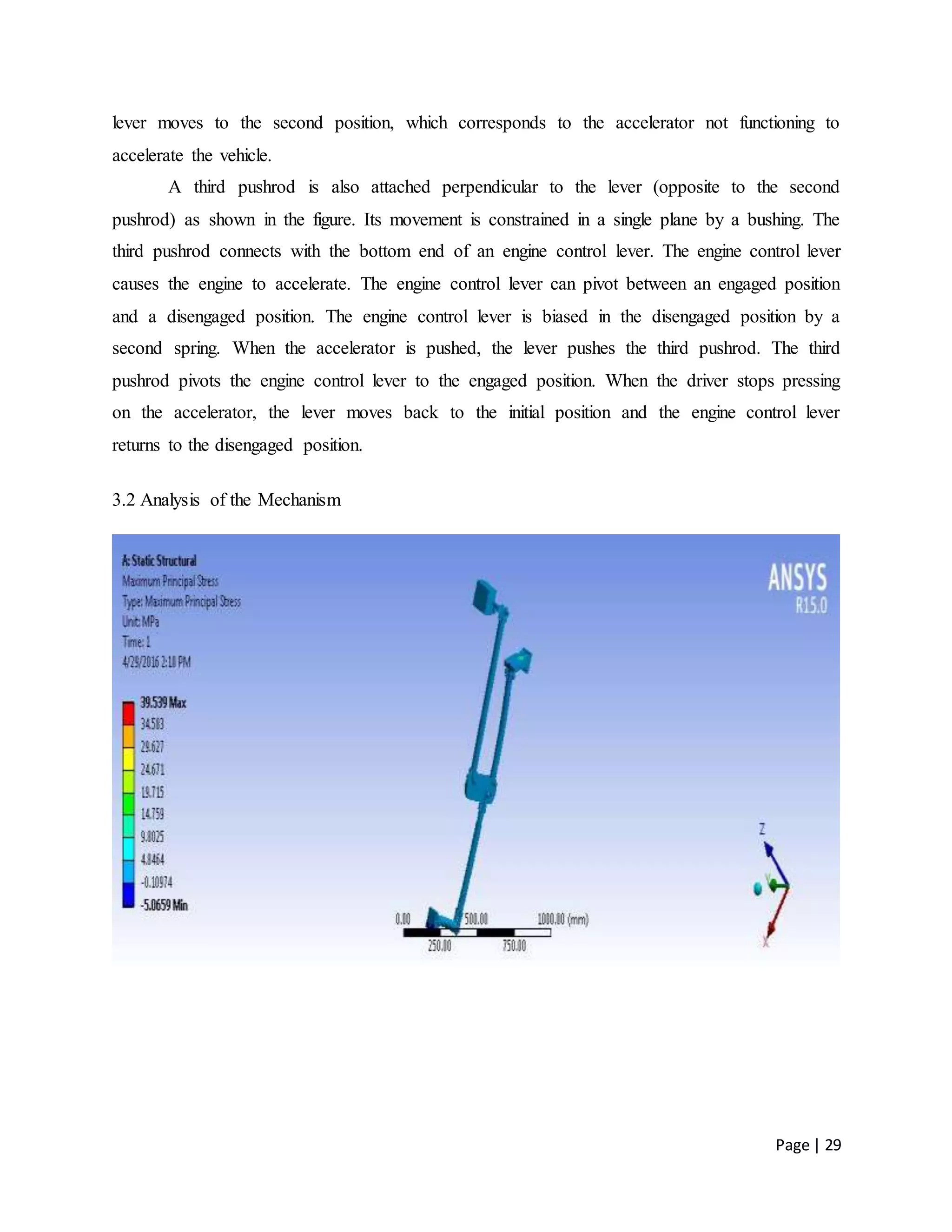 Page | 29
lever moves to the second position, which corresponds to the accelerator not functioning to
accelerate the vehicle.
A third pushrod is also attached perpendicular to the lever (opposite to the second
pushrod) as shown in the figure. Its movement is constrained in a single plane by a bushing. The
third pushrod connects with the bottom end of an engine control lever. The engine control lever
causes the engine to accelerate. The engine control lever can pivot between an engaged position
and a disengaged position. The engine control lever is biased in the disengaged position by a
second spring. When the accelerator is pushed, the lever pushes the third pushrod. The third
pushrod pivots the engine control lever to the engaged position. When the driver stops pressing
on the accelerator, the lever moves back to the initial position and the engine control lever
returns to the disengaged position.
3.2 Analysis of the Mechanism
 
