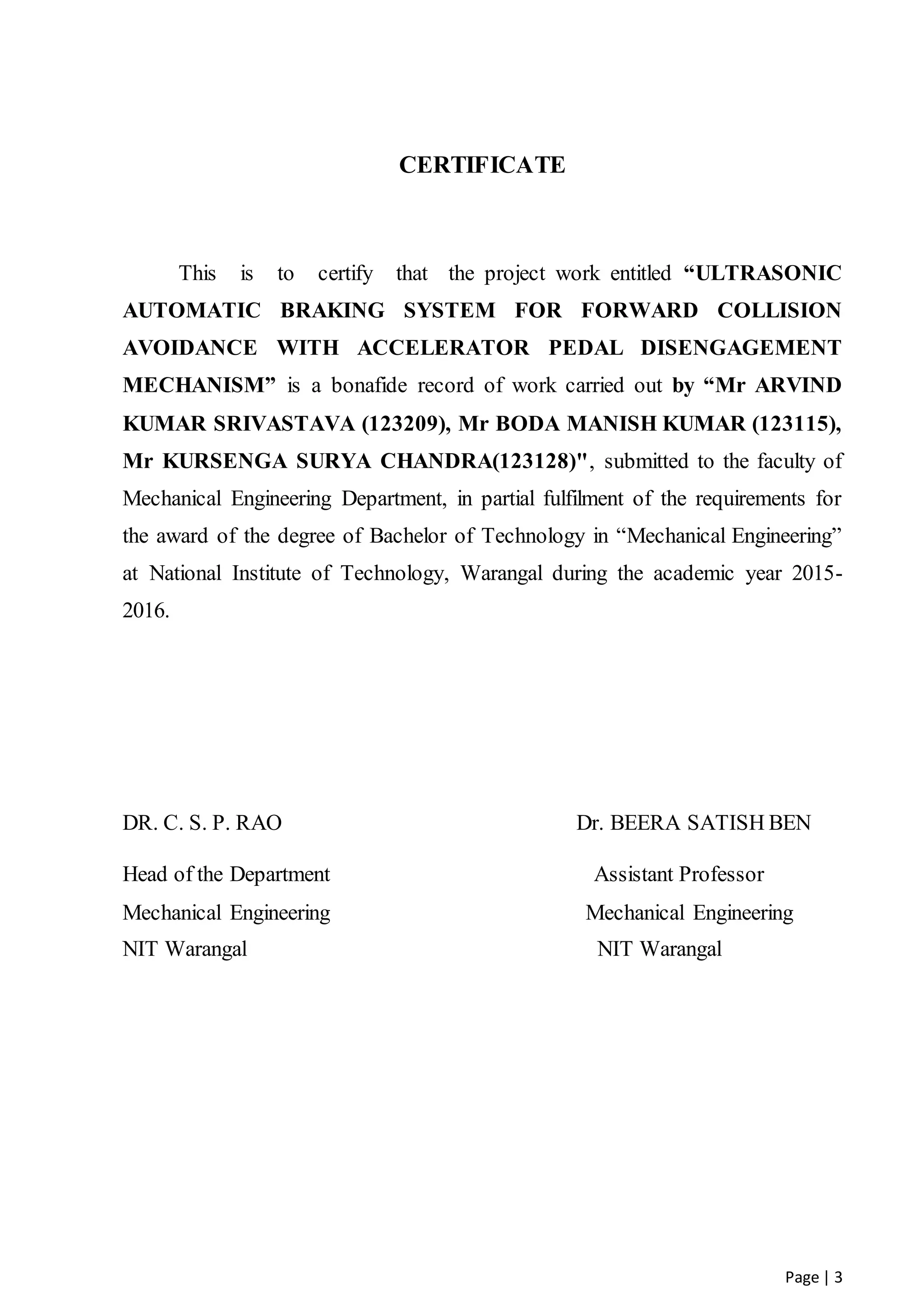 Page | 3
CERTIFICATE
This is to certify that the project work entitled “ULTRASONIC
AUTOMATIC BRAKING SYSTEM FOR FORWARD COLLISION
AVOIDANCE WITH ACCELERATOR PEDAL DISENGAGEMENT
MECHANISM” is a bonafide record of work carried out by “Mr ARVIND
KUMAR SRIVASTAVA (123209), Mr BODA MANISH KUMAR (123115),
Mr KURSENGA SURYA CHANDRA(123128)", submitted to the faculty of
Mechanical Engineering Department, in partial fulfilment of the requirements for
the award of the degree of Bachelor of Technology in “Mechanical Engineering”
at National Institute of Technology, Warangal during the academic year 2015-
2016.
DR. C. S. P. RAO Dr. BEERA SATISH BEN
Head of the Department Assistant Professor
Mechanical Engineering Mechanical Engineering
NIT Warangal NIT Warangal
 