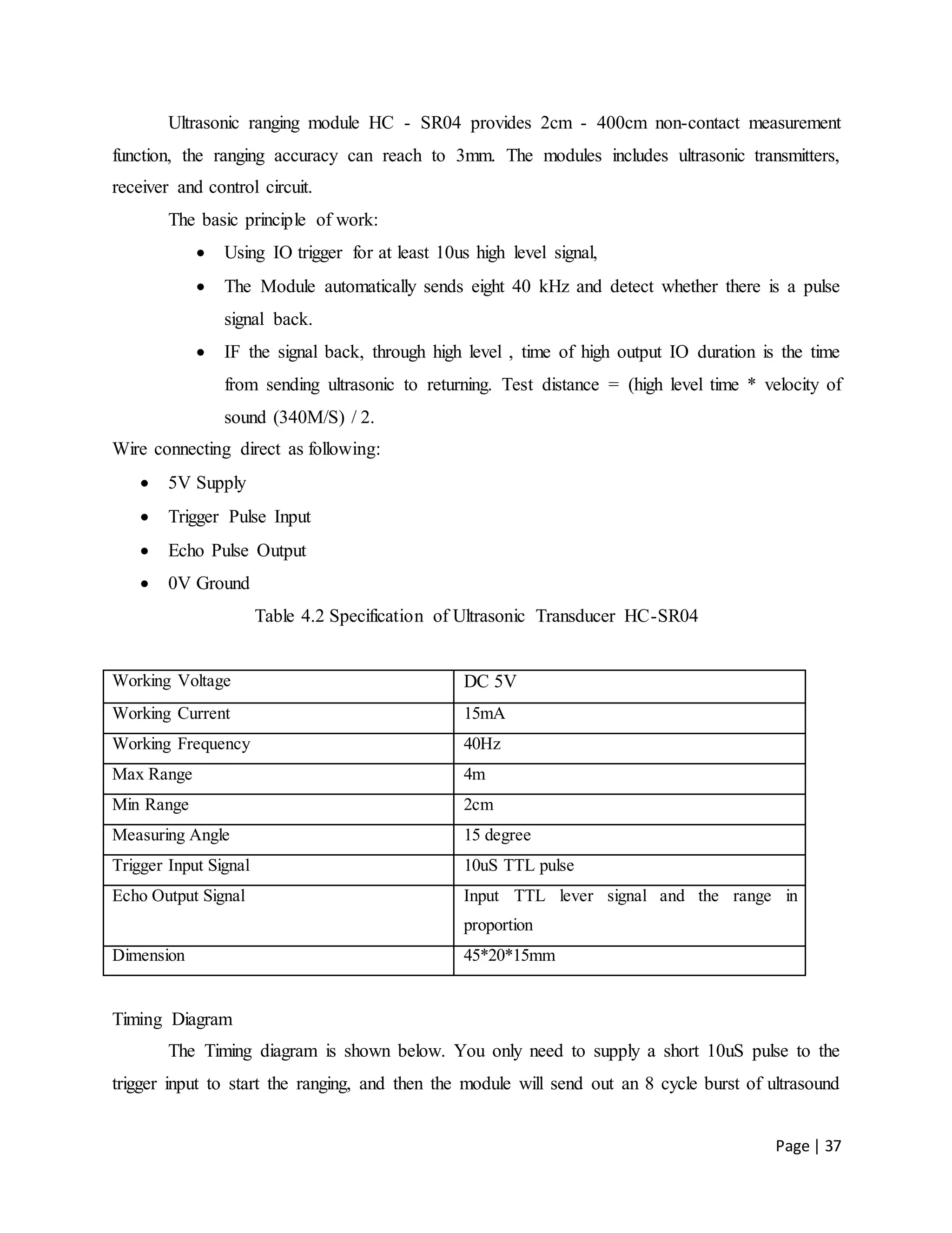 Page | 37
Ultrasonic ranging module HC - SR04 provides 2cm - 400cm non-contact measurement
function, the ranging accuracy can reach to 3mm. The modules includes ultrasonic transmitters,
receiver and control circuit.
The basic principle of work:
 Using IO trigger for at least 10us high level signal,
 The Module automatically sends eight 40 kHz and detect whether there is a pulse
signal back.
 IF the signal back, through high level , time of high output IO duration is the time
from sending ultrasonic to returning. Test distance = (high level time * velocity of
sound (340M/S) / 2.
Wire connecting direct as following:
 5V Supply
 Trigger Pulse Input
 Echo Pulse Output
 0V Ground
Table 4.2 Specification of Ultrasonic Transducer HC-SR04
Working Voltage DC 5V
Working Current 15mA
Working Frequency 40Hz
Max Range 4m
Min Range 2cm
Measuring Angle 15 degree
Trigger Input Signal 10uS TTL pulse
Echo Output Signal Input TTL lever signal and the range in
proportion
Dimension 45*20*15mm
Timing Diagram
The Timing diagram is shown below. You only need to supply a short 10uS pulse to the
trigger input to start the ranging, and then the module will send out an 8 cycle burst of ultrasound
 