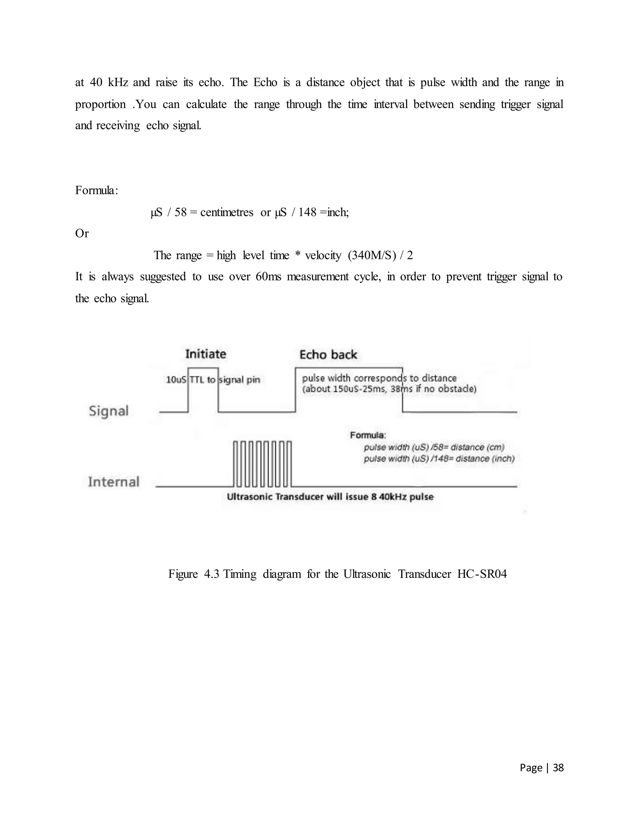 Page | 38
at 40 kHz and raise its echo. The Echo is a distance object that is pulse width and the range in
proportion .You can calculate the range through the time interval between sending trigger signal
and receiving echo signal.
Formula:
µS / 58 = centimetres or µS / 148 =inch;
Or
The range = high level time * velocity (340M/S) / 2
It is always suggested to use over 60ms measurement cycle, in order to prevent trigger signal to
the echo signal.
Figure 4.3 Timing diagram for the Ultrasonic Transducer HC-SR04
 