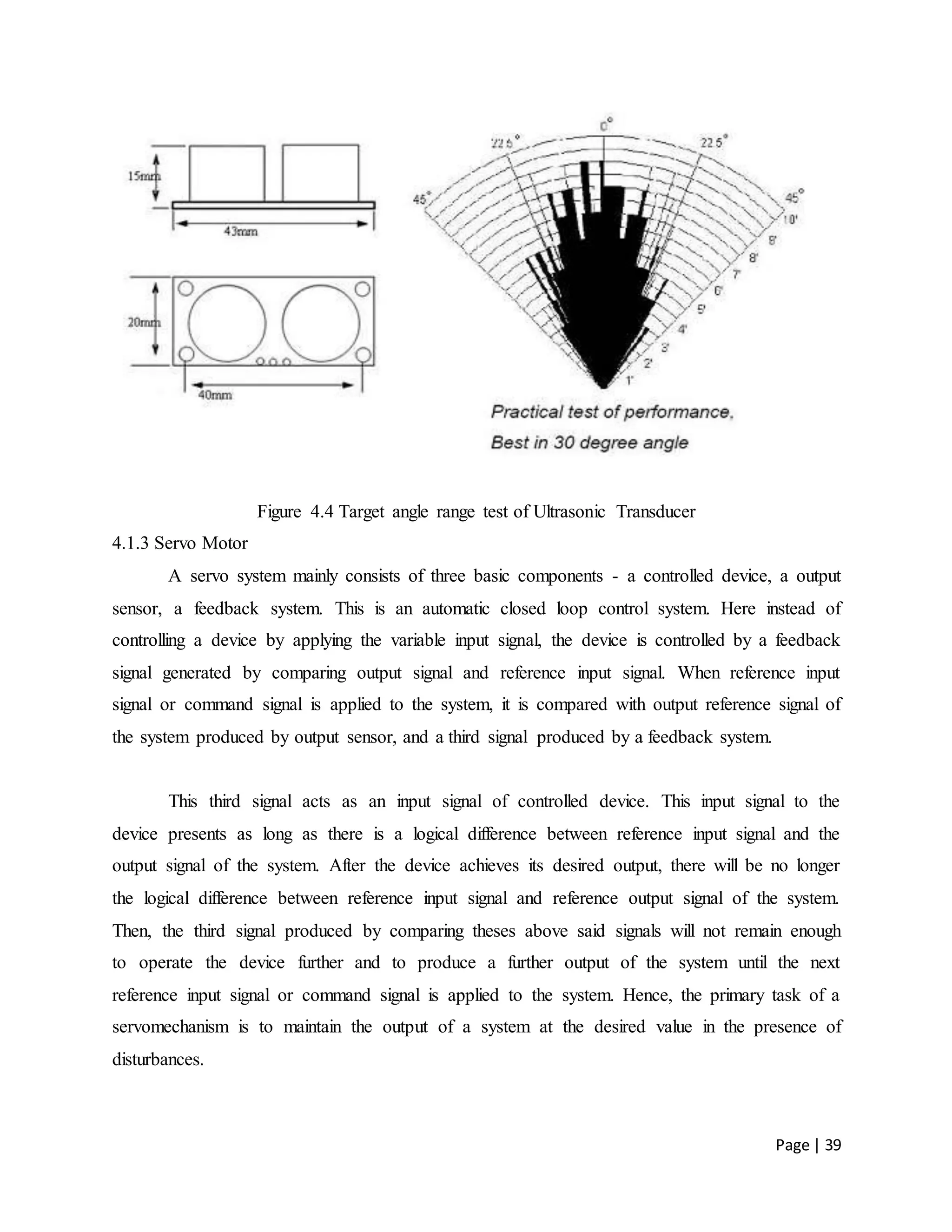 Page | 39
Figure 4.4 Target angle range test of Ultrasonic Transducer
4.1.3 Servo Motor
A servo system mainly consists of three basic components - a controlled device, a output
sensor, a feedback system. This is an automatic closed loop control system. Here instead of
controlling a device by applying the variable input signal, the device is controlled by a feedback
signal generated by comparing output signal and reference input signal. When reference input
signal or command signal is applied to the system, it is compared with output reference signal of
the system produced by output sensor, and a third signal produced by a feedback system.
This third signal acts as an input signal of controlled device. This input signal to the
device presents as long as there is a logical difference between reference input signal and the
output signal of the system. After the device achieves its desired output, there will be no longer
the logical difference between reference input signal and reference output signal of the system.
Then, the third signal produced by comparing theses above said signals will not remain enough
to operate the device further and to produce a further output of the system until the next
reference input signal or command signal is applied to the system. Hence, the primary task of a
servomechanism is to maintain the output of a system at the desired value in the presence of
disturbances.
 