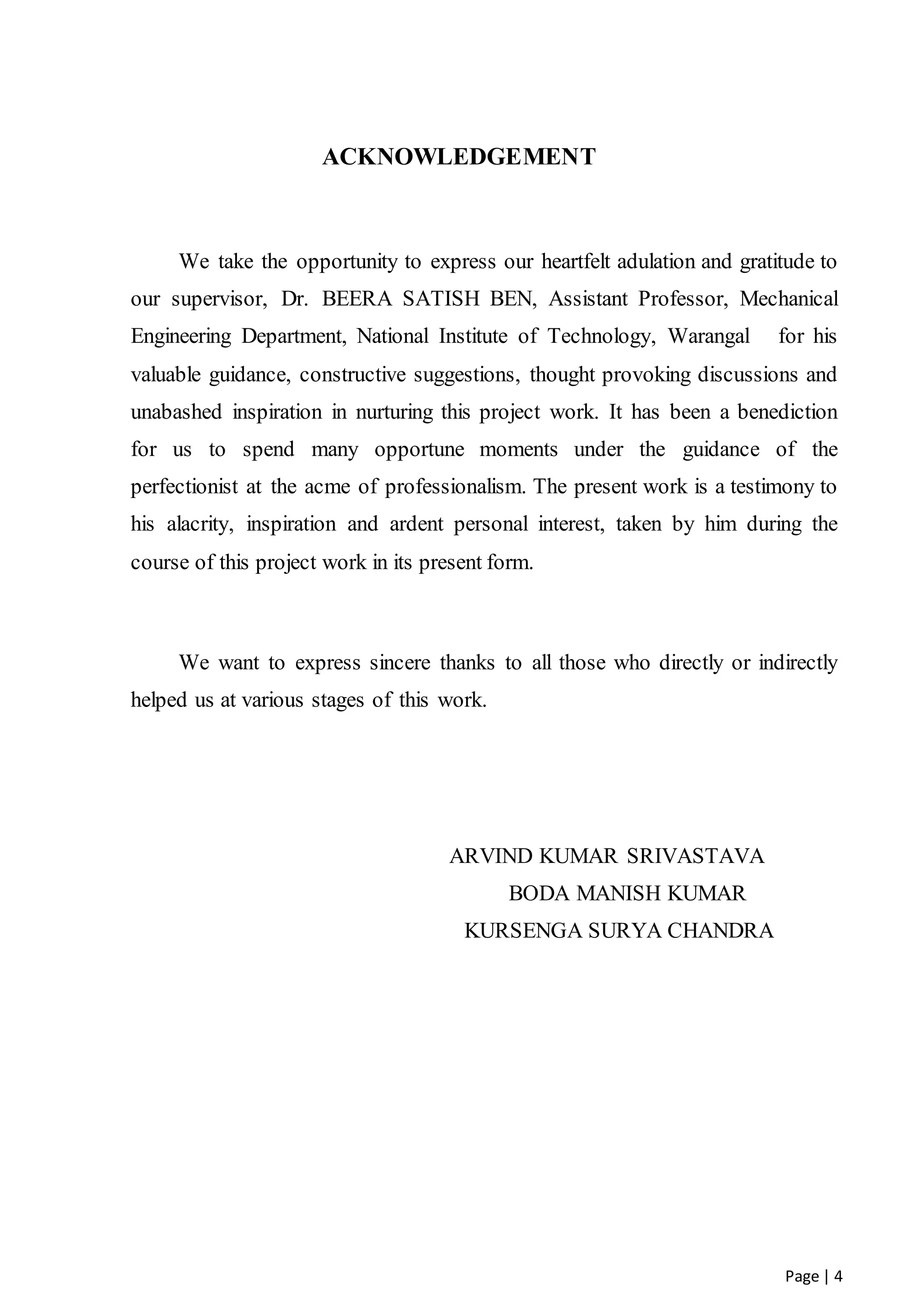 Page | 4
ACKNOWLEDGEMENT
We take the opportunity to express our heartfelt adulation and gratitude to
our supervisor, Dr. BEERA SATISH BEN, Assistant Professor, Mechanical
Engineering Department, National Institute of Technology, Warangal for his
valuable guidance, constructive suggestions, thought provoking discussions and
unabashed inspiration in nurturing this project work. It has been a benediction
for us to spend many opportune moments under the guidance of the
perfectionist at the acme of professionalism. The present work is a testimony to
his alacrity, inspiration and ardent personal interest, taken by him during the
course of this project work in its present form.
We want to express sincere thanks to all those who directly or indirectly
helped us at various stages of this work.
ARVIND KUMAR SRIVASTAVA
BODA MANISH KUMAR
KURSENGA SURYA CHANDRA
 