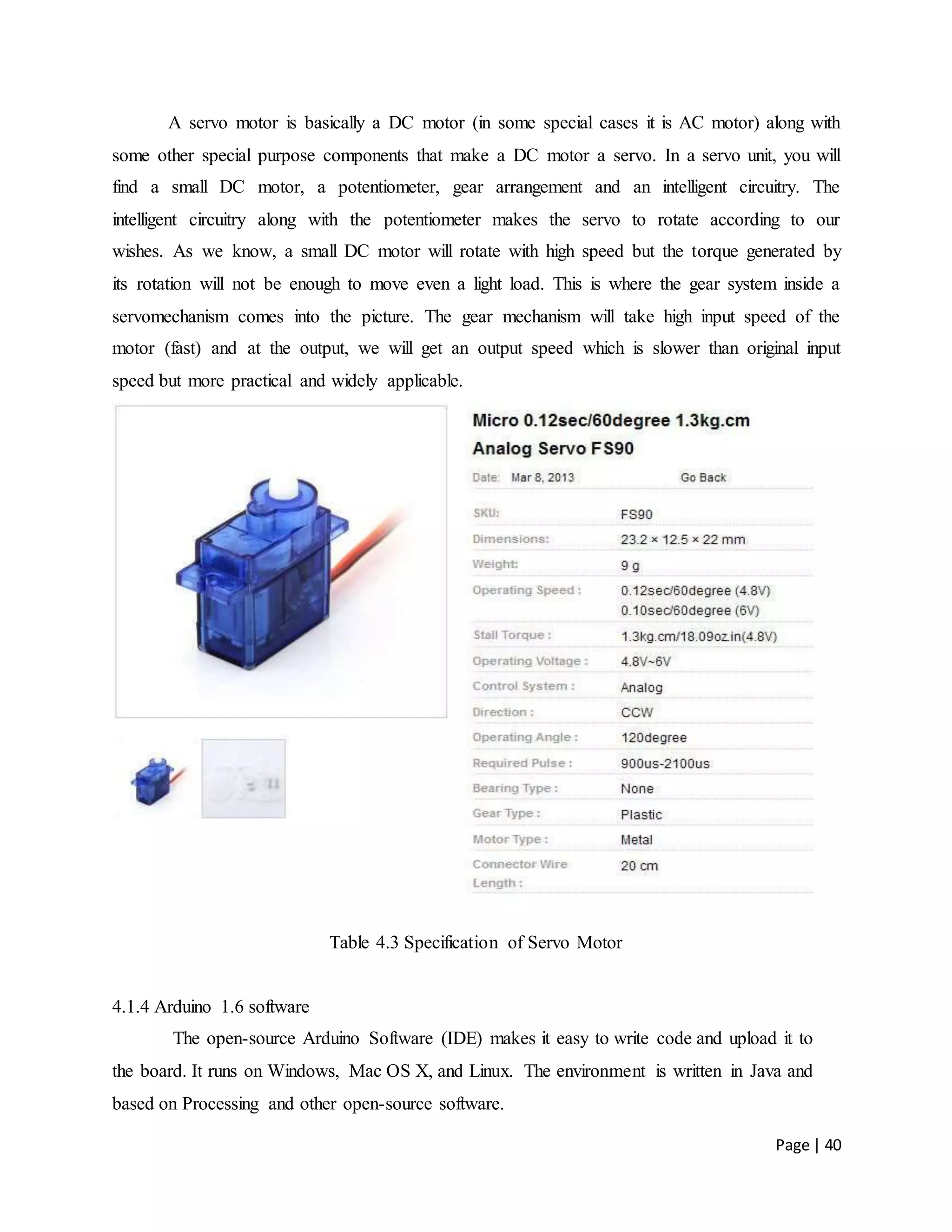 Page | 40
A servo motor is basically a DC motor (in some special cases it is AC motor) along with
some other special purpose components that make a DC motor a servo. In a servo unit, you will
find a small DC motor, a potentiometer, gear arrangement and an intelligent circuitry. The
intelligent circuitry along with the potentiometer makes the servo to rotate according to our
wishes. As we know, a small DC motor will rotate with high speed but the torque generated by
its rotation will not be enough to move even a light load. This is where the gear system inside a
servomechanism comes into the picture. The gear mechanism will take high input speed of the
motor (fast) and at the output, we will get an output speed which is slower than original input
speed but more practical and widely applicable.
Table 4.3 Specification of Servo Motor
4.1.4 Arduino 1.6 software
The open-source Arduino Software (IDE) makes it easy to write code and upload it to
the board. It runs on Windows, Mac OS X, and Linux. The environment is written in Java and
based on Processing and other open-source software.
 