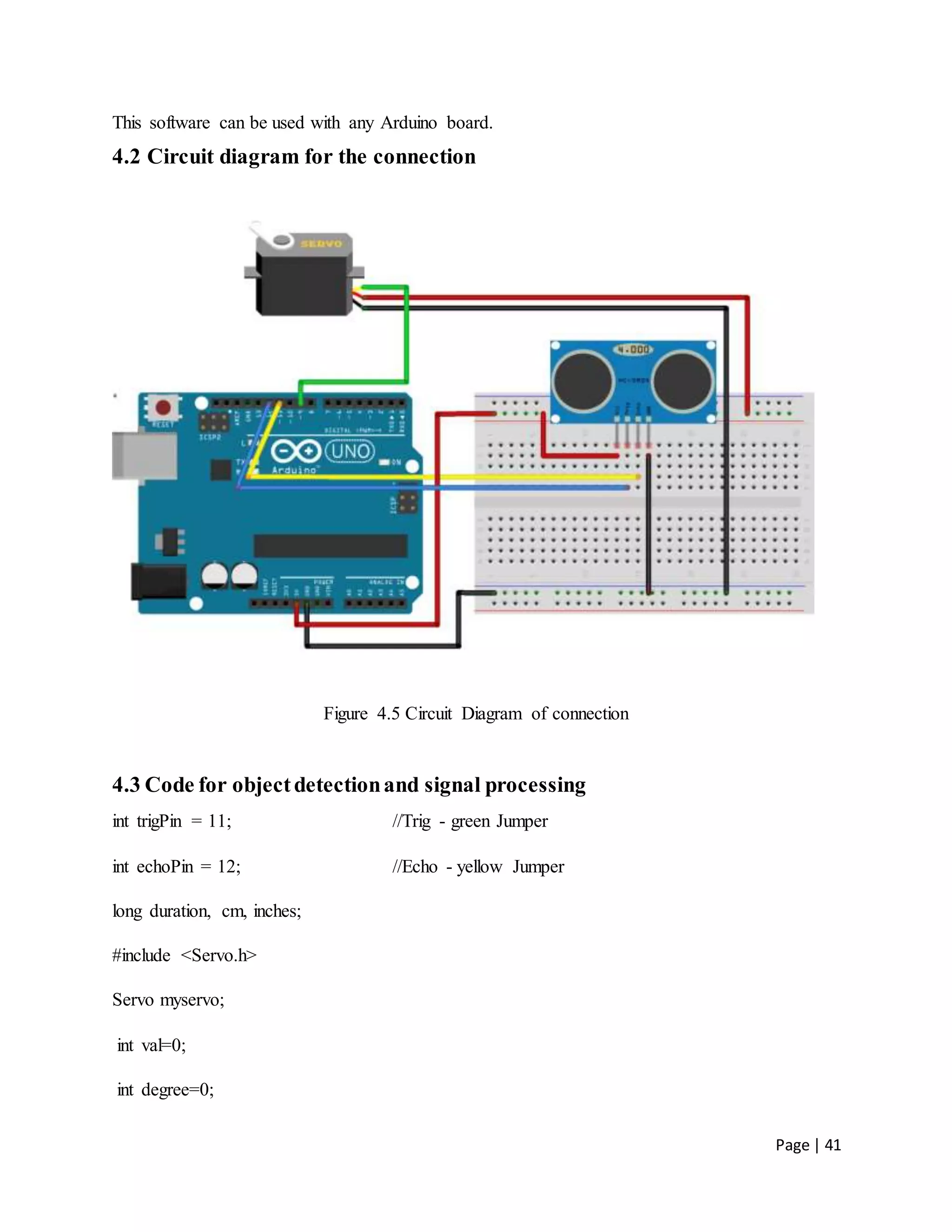 Page | 41
This software can be used with any Arduino board.
4.2 Circuit diagram for the connection
Figure 4.5 Circuit Diagram of connection
4.3 Code for objectdetectionand signal processing
int trigPin = 11; //Trig - green Jumper
int echoPin = 12; //Echo - yellow Jumper
long duration, cm, inches;
#include <Servo.h>
Servo myservo;
int val=0;
int degree=0;
 