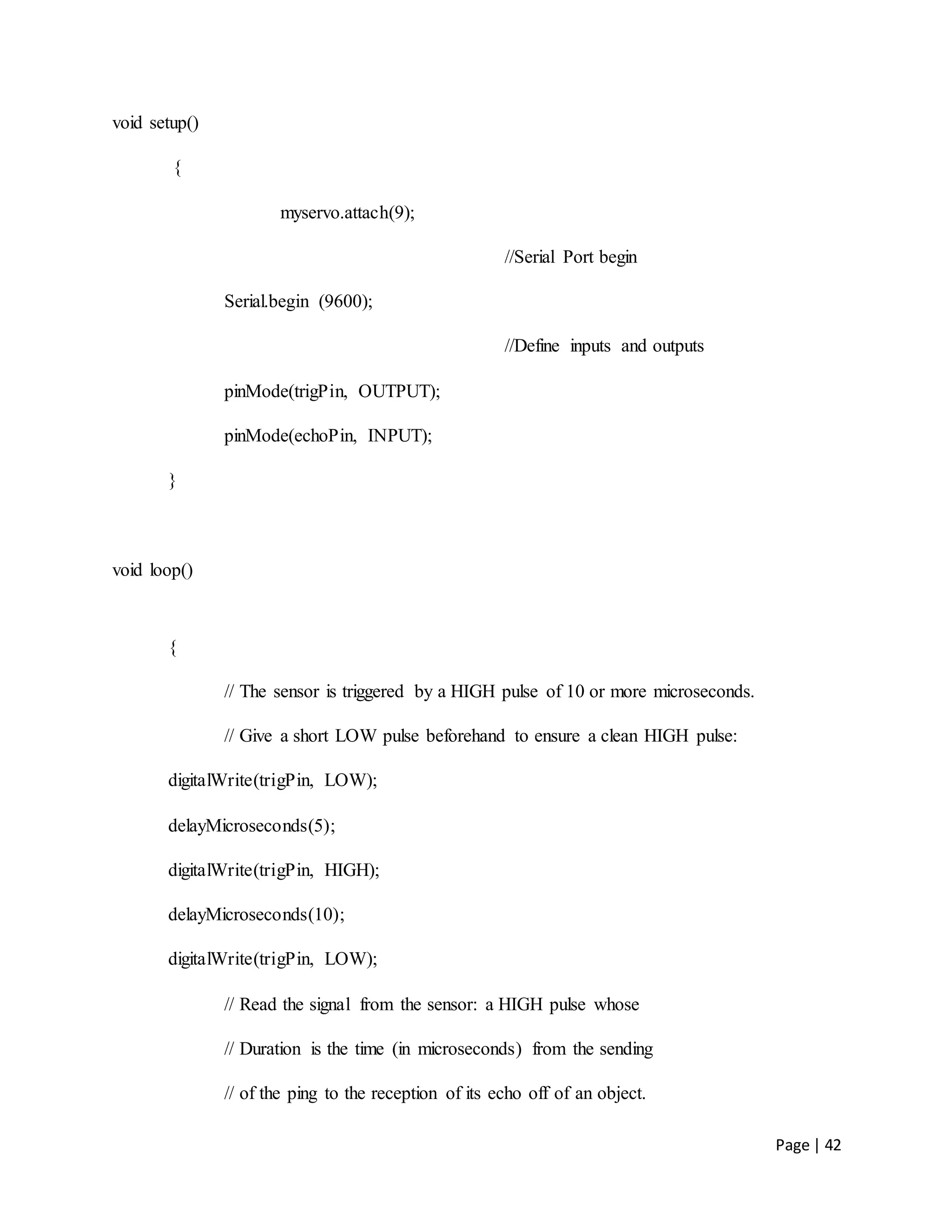 Page | 42
void setup()
{
myservo.attach(9);
//Serial Port begin
Serial.begin (9600);
//Define inputs and outputs
pinMode(trigPin, OUTPUT);
pinMode(echoPin, INPUT);
}
void loop()
{
// The sensor is triggered by a HIGH pulse of 10 or more microseconds.
// Give a short LOW pulse beforehand to ensure a clean HIGH pulse:
digitalWrite(trigPin, LOW);
delayMicroseconds(5);
digitalWrite(trigPin, HIGH);
delayMicroseconds(10);
digitalWrite(trigPin, LOW);
// Read the signal from the sensor: a HIGH pulse whose
// Duration is the time (in microseconds) from the sending
// of the ping to the reception of its echo off of an object.
 