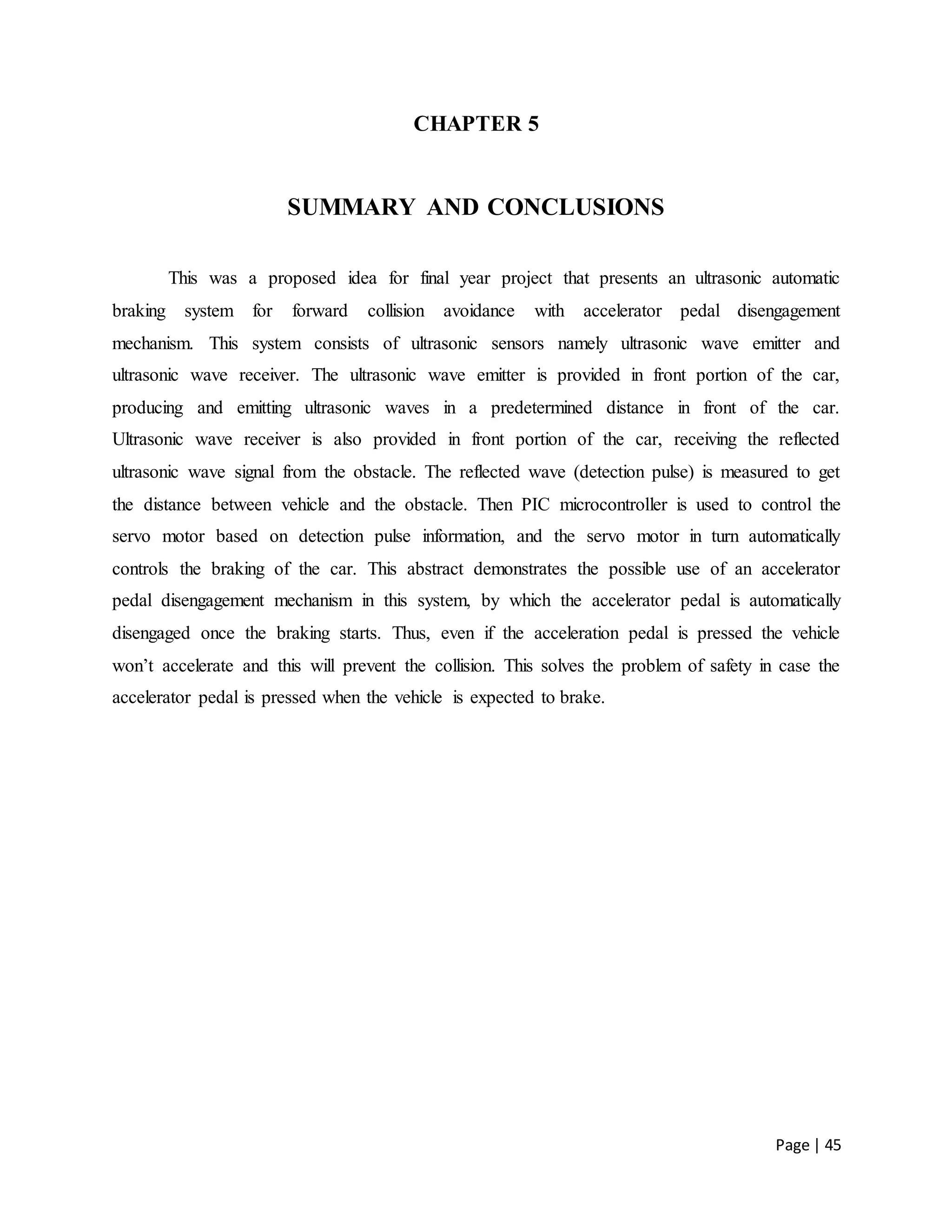 Page | 45
CHAPTER 5
SUMMARY AND CONCLUSIONS
This was a proposed idea for final year project that presents an ultrasonic automatic
braking system for forward collision avoidance with accelerator pedal disengagement
mechanism. This system consists of ultrasonic sensors namely ultrasonic wave emitter and
ultrasonic wave receiver. The ultrasonic wave emitter is provided in front portion of the car,
producing and emitting ultrasonic waves in a predetermined distance in front of the car.
Ultrasonic wave receiver is also provided in front portion of the car, receiving the reflected
ultrasonic wave signal from the obstacle. The reflected wave (detection pulse) is measured to get
the distance between vehicle and the obstacle. Then PIC microcontroller is used to control the
servo motor based on detection pulse information, and the servo motor in turn automatically
controls the braking of the car. This abstract demonstrates the possible use of an accelerator
pedal disengagement mechanism in this system, by which the accelerator pedal is automatically
disengaged once the braking starts. Thus, even if the acceleration pedal is pressed the vehicle
won’t accelerate and this will prevent the collision. This solves the problem of safety in case the
accelerator pedal is pressed when the vehicle is expected to brake.
 