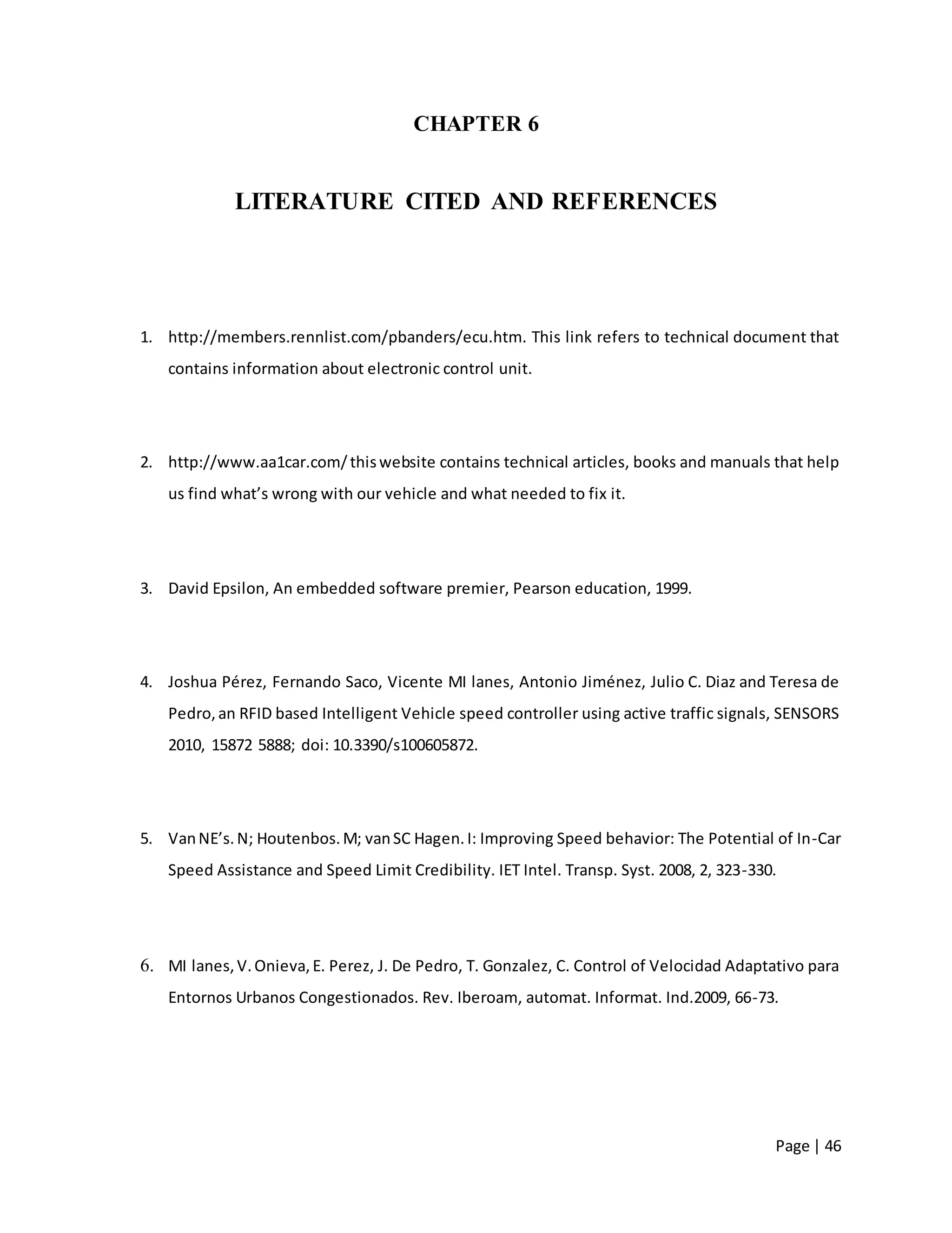 Page | 46
CHAPTER 6
LITERATURE CITED AND REFERENCES
1. http://members.rennlist.com/pbanders/ecu.htm. This link refers to technical document that
contains information about electronic control unit.
2. http://www.aa1car.com/thiswebsite contains technical articles, books and manuals that help
us find what’s wrong with our vehicle and what needed to fix it.
3. David Epsilon, An embedded software premier, Pearson education, 1999.
4. Joshua Pérez, Fernando Saco, Vicente MI lanes, Antonio Jiménez, Julio C. Diaz and Teresa de
Pedro,an RFID based Intelligent Vehicle speed controller using active traffic signals, SENSORS
2010, 15872 5888; doi: 10.3390/s100605872.
5. VanNE’s.N; Houtenbos.M; vanSC Hagen.I: Improving Speed behavior: The Potential of In-Car
Speed Assistance and Speed Limit Credibility. IET Intel. Transp. Syst. 2008, 2, 323-330.
6. MI lanes,V.Onieva,E. Perez, J. De Pedro, T. Gonzalez, C. Control of Velocidad Adaptativo para
Entornos Urbanos Congestionados. Rev. Iberoam, automat. Informat. Ind.2009, 66-73.
 