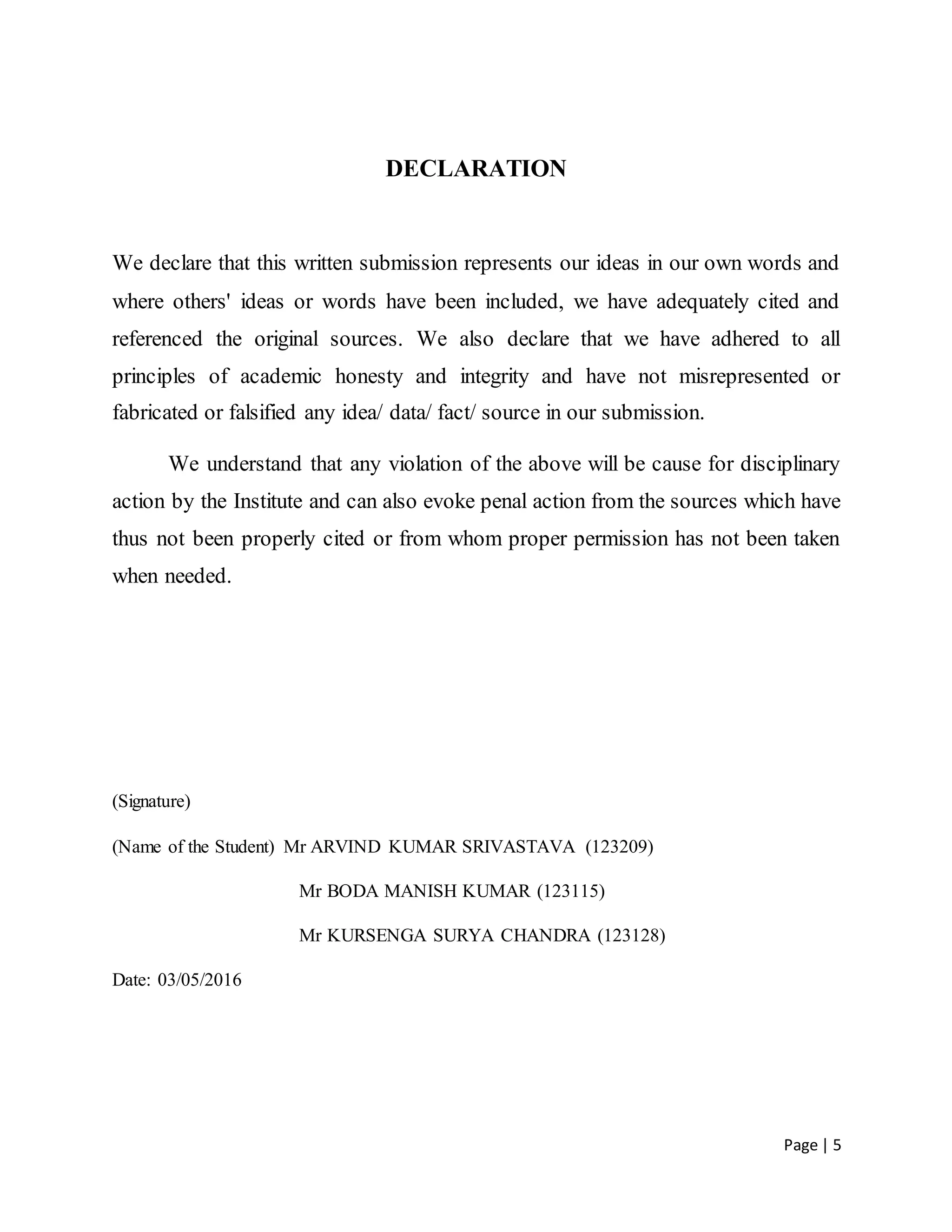 Page | 5
DECLARATION
We declare that this written submission represents our ideas in our own words and
where others' ideas or words have been included, we have adequately cited and
referenced the original sources. We also declare that we have adhered to all
principles of academic honesty and integrity and have not misrepresented or
fabricated or falsified any idea/ data/ fact/ source in our submission.
We understand that any violation of the above will be cause for disciplinary
action by the Institute and can also evoke penal action from the sources which have
thus not been properly cited or from whom proper permission has not been taken
when needed.
(Signature)
(Name of the Student) Mr ARVIND KUMAR SRIVASTAVA (123209)
Mr BODA MANISH KUMAR (123115)
Mr KURSENGA SURYA CHANDRA (123128)
Date: 03/05/2016
 