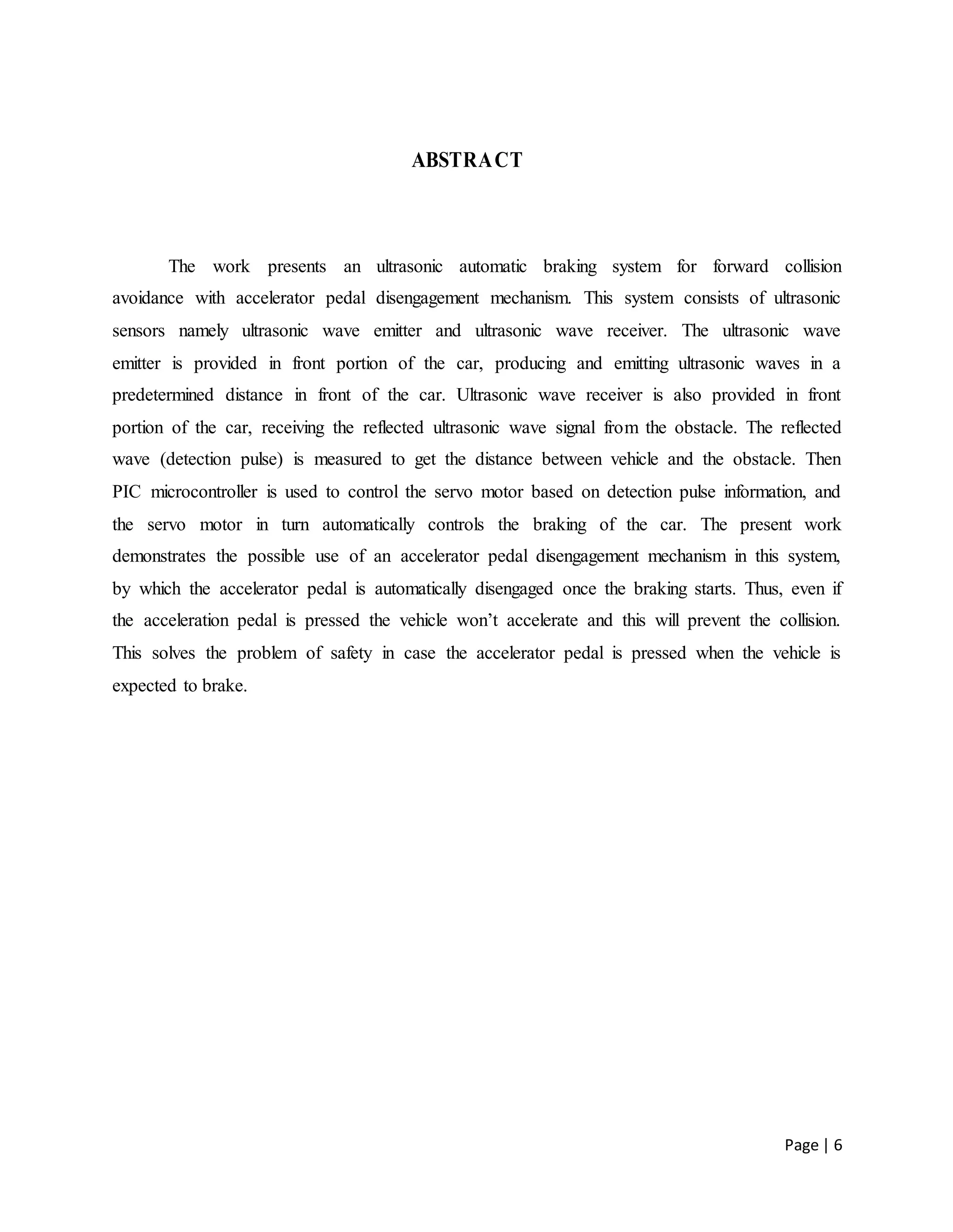 Page | 6
ABSTRACT
The work presents an ultrasonic automatic braking system for forward collision
avoidance with accelerator pedal disengagement mechanism. This system consists of ultrasonic
sensors namely ultrasonic wave emitter and ultrasonic wave receiver. The ultrasonic wave
emitter is provided in front portion of the car, producing and emitting ultrasonic waves in a
predetermined distance in front of the car. Ultrasonic wave receiver is also provided in front
portion of the car, receiving the reflected ultrasonic wave signal from the obstacle. The reflected
wave (detection pulse) is measured to get the distance between vehicle and the obstacle. Then
PIC microcontroller is used to control the servo motor based on detection pulse information, and
the servo motor in turn automatically controls the braking of the car. The present work
demonstrates the possible use of an accelerator pedal disengagement mechanism in this system,
by which the accelerator pedal is automatically disengaged once the braking starts. Thus, even if
the acceleration pedal is pressed the vehicle won’t accelerate and this will prevent the collision.
This solves the problem of safety in case the accelerator pedal is pressed when the vehicle is
expected to brake.
 