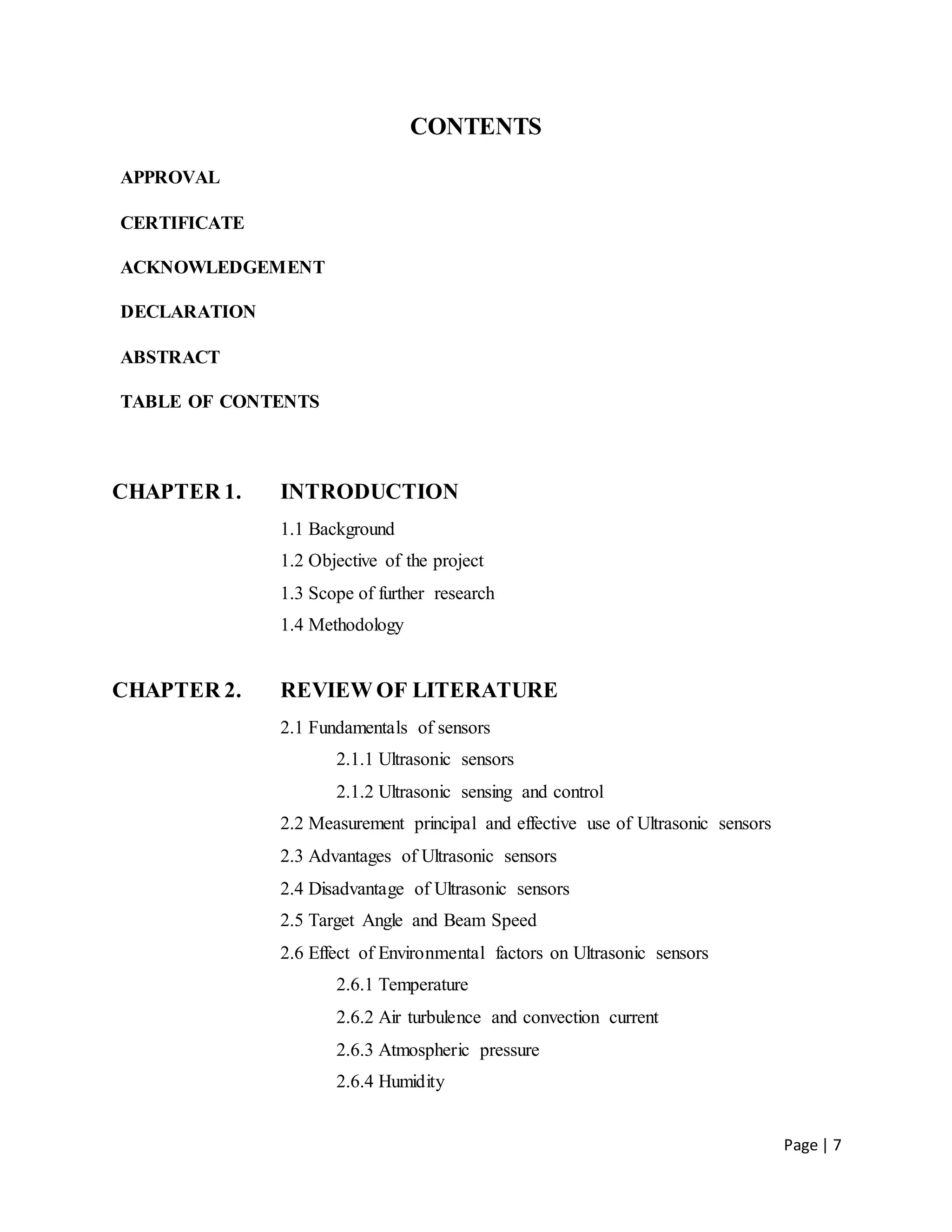 Page | 7
CONTENTS
APPROVAL
CERTIFICATE
ACKNOWLEDGEMENT
DECLARATION
ABSTRACT
TABLE OF CONTENTS
CHAPTER 1. INTRODUCTION
1.1 Background
1.2 Objective of the project
1.3 Scope of further research
1.4 Methodology
CHAPTER 2. REVIEW OF LITERATURE
2.1 Fundamentals of sensors
2.1.1 Ultrasonic sensors
2.1.2 Ultrasonic sensing and control
2.2 Measurement principal and effective use of Ultrasonic sensors
2.3 Advantages of Ultrasonic sensors
2.4 Disadvantage of Ultrasonic sensors
2.5 Target Angle and Beam Speed
2.6 Effect of Environmental factors on Ultrasonic sensors
2.6.1 Temperature
2.6.2 Air turbulence and convection current
2.6.3 Atmospheric pressure
2.6.4 Humidity
 