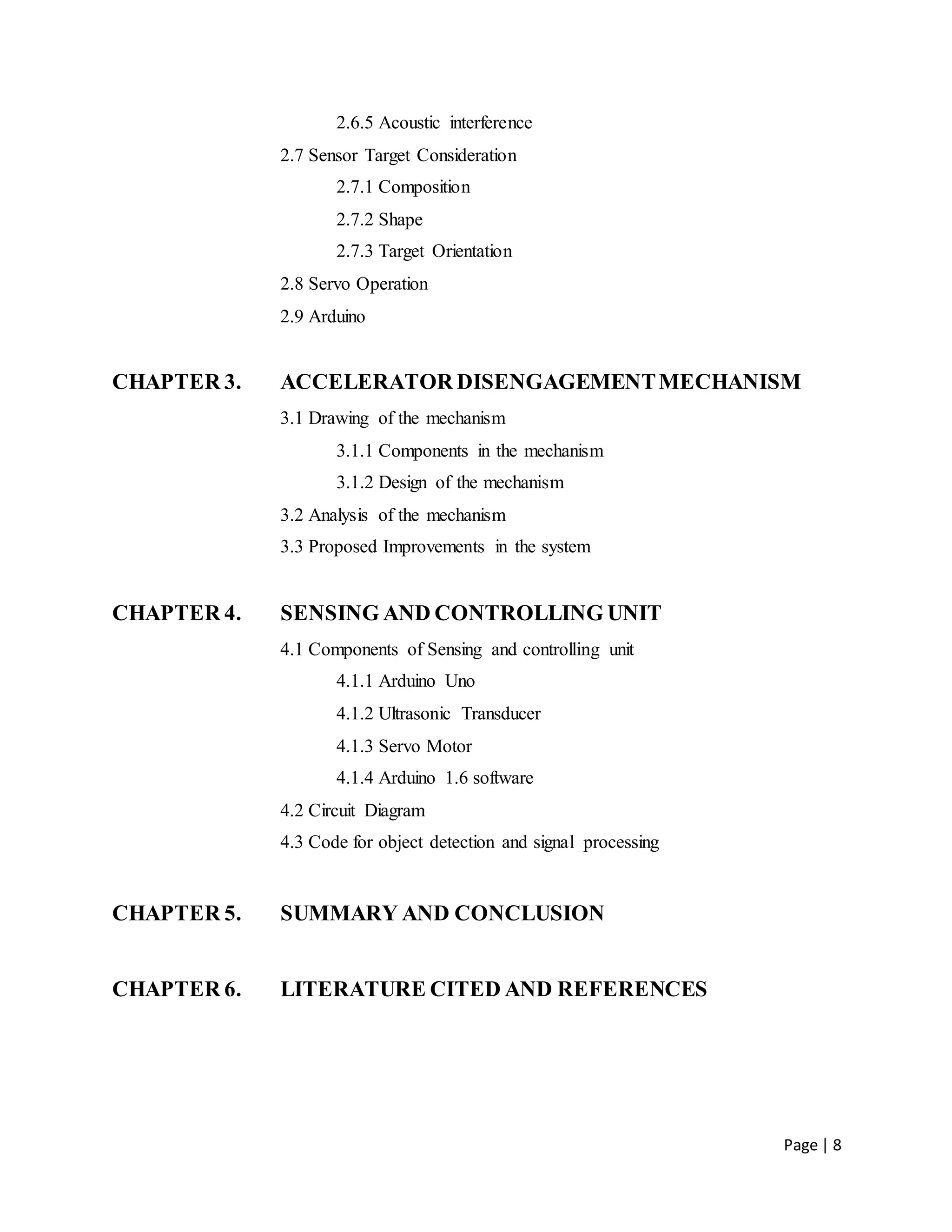 Page | 8
2.6.5 Acoustic interference
2.7 Sensor Target Consideration
2.7.1 Composition
2.7.2 Shape
2.7.3 Target Orientation
2.8 Servo Operation
2.9 Arduino
CHAPTER 3. ACCELERATOR DISENGAGEMENTMECHANISM
3.1 Drawing of the mechanism
3.1.1 Components in the mechanism
3.1.2 Design of the mechanism
3.2 Analysis of the mechanism
3.3 Proposed Improvements in the system
CHAPTER 4. SENSING AND CONTROLLING UNIT
4.1 Components of Sensing and controlling unit
4.1.1 Arduino Uno
4.1.2 Ultrasonic Transducer
4.1.3 Servo Motor
4.1.4 Arduino 1.6 software
4.2 Circuit Diagram
4.3 Code for object detection and signal processing
CHAPTER 5. SUMMARY AND CONCLUSION
CHAPTER 6. LITERATURE CITED AND REFERENCES
 