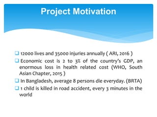 Project Motivation
 12000 lives and 35000 injuries annually ( ARI, 2016 )
 Economic cost is 2 to 3% of the country’s GDP, an
enormous loss in health related cost (WHO, South
Asian Chapter, 2015 )
 In Bangladesh, average 8 persons die everyday. (BRTA)
 1 child is killed in road accident, every 3 minutes in the
world
 