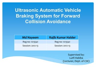 Ultrasonic Automatic Vehicle
Braking System for Forward
Collision Avoidance
Md Nayeem Rajib Kumar Halder
Reg no: 1213541 Reg no: 1213541
Session: 2012-13 Session: 2012-13
Supervised by:
Lutfi Habiba
(Lecturer, Dept. of CSE)
 