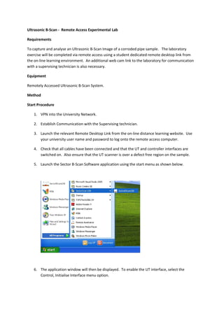 Ultrasonic B-Scan - Remote Access Experimental Lab

Requirements

To capture and analyse an Ultrasonic B-Scan Image of a corroded pipe sample. The laboratory
exercise will be completed via remote access using a student dedicated remote desktop link from
the on-line learning environment. An additional web cam link to the laboratory for communication
with a supervising technician is also necessary.

Equipment

Remotely Accessed Ultrasonic B-Scan System.

Method

Start Procedure

   1. VPN into the University Network.

   2. Establish Communication with the Supervising technician.

   3. Launch the relevant Remote Desktop Link from the on-line distance learning website. Use
      your university user name and password to log onto the remote access computer.

   4. Check that all cables have been connected and that the UT and controller interfaces are
      switched on. Also ensure that the UT scanner is over a defect free region on the sample.

   5. Launch the Sector B-Scan Software application using the start menu as shown below.




   6. The application window will then be displayed. To enable the UT interface, select the
      Control, Initialise Interface menu option.
 