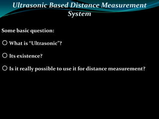 Ultrasonic Based Distance Measurement
System
Some basic question:
oWhat is “Ultrasonic”?
oIts existence?
oIs it really possible to use it for distance measurement?
 
