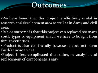 Outcomes
•We have found that this project is effectively useful in
research and development area as well as in Army and civil
area.
• Major outcome is that this project can replaced too many
costly types of equipment which we have to bought from
foreign countries.
• Product is also eco friendly because it does not harm
Earth’s environment.
•Project is less complicated than other, so analysis and
replacement of components is easy.
 