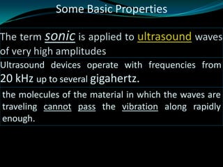 Ultrasound devices operate with frequencies from
20 kHz up to several gigahertz.
the molecules of the material in which the waves are
traveling cannot pass the vibration along rapidly
enough.
Some Basic Properties
 