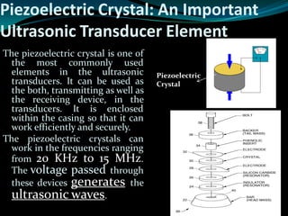 The piezoelectric crystal is one of
the most commonly used
elements in the ultrasonic
transducers. It can be used as
the both, transmitting as well as
the receiving device, in the
transducers. It is enclosed
within the casing so that it can
work efficiently and securely.
The piezoelectric crystals can
work in the frequencies ranging
from 20 KHz to 15 MHz.
The voltage passed through
these devices generates the
ultrasonic waves.
Piezoelectric Crystal: An Important
Ultrasonic Transducer Element
Piezoelectric
Crystal
 