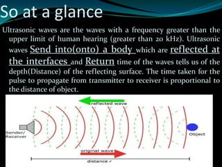 So at a glance
Ultrasonic waves are the waves with a frequency greater than the
upper limit of human hearing (greater than 20 kHz). Ultrasonic
waves Send into(onto) a body which are reflected at
the interfaces and Return time of the waves tells us of the
depth(Distance) of the reflecting surface. The time taken for the
pulse to propagate from transmitter to receiver is proportional to
the distance of object.
 