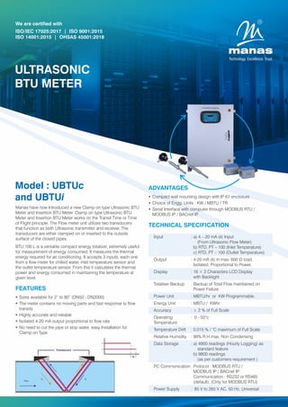 Model : UBTUc
and UBTUi
Manas have now Introduced a new Clamp on type Ultrasonic BTU
Meter and Insertion BTU Meter. Clamp on type Ultrasonic BTU
Meter and Insertion BTU Meter works on the Transit Time or Time
of Flight principle. The Flow meter unit utilizes two transducers
that function as both Ultrasonic transmitter and receiver. The
transducers are either clamped on or inserted to the outside
surface of the closed pipes.
BTU 100 L is a versatile compact energy totalizer, extremely useful
for measurement of energy consumed. It measures the thermal
energy required for air conditioning. It accepts 3 inputs, each one
from a ow meter for chilled water, inlet temperature sensor and
the outlet temperature sensor. From this it calculates the thermal
power and energy consumed in maintaining the temperature at
given level.
We are certified with
ISO/IEC 17025:2017 | ISO 9001:2015
ISO 14001:2015 | OHSAS 45001:2018
ULTRASONIC
BTU METER
FEATURES
Ÿ Sizes available for 2” to 80” (DN50 - DN2000)
Ÿ The meter contains no moving parts and fast response to ow
transits
Ÿ Highly accurate and reliable
Ÿ Isolated 4-20 mA output proportional to ow rate
Ÿ No need to cut the pipe or stop water, easy Installation for
Clamp on Type
ADVANTAGES
Ÿ Compact wall mounting design with IP 67 enclosure
Ÿ Choice of Engg. Units : KW / MBTU / TR
Ÿ Serial Interface with computer through MODBUS RTU /
MODBUS IP / BACnet IP
TECHNICAL SPECIFICATION
Transducers
Input : a) 4 – 20 mA dc Input
(From Ultrasonic Flow Meter)
b) RTD, PT – 100 (Inlet Temperature)
c) RTD, PT – 100 (Outlet Temperature)
Output : 4-20 mA dc in max. 600 Ω load,
Isolated, Proportional to Power.
Display : 16 × 2 Characters LCD Display
with Backlight
Totaliser Backup : Backup of Total Flow maintained on
Power Failure
Power Unit : MBTU/hr or KW Programmable.
Energy Unit : MBTU / KWhr
Accuracy : ± 2 % of Full Scale
Operating : 0 - 50°c
Temperature
Temperature Drift : 0.015 % / °C maximum of Full Scale
Relative Humidity : 90% R.H.max. Non Condensing
Data Storage : a) 4900 readings (Hourly Logging) as
standard feature
b) 9800 readings
(as per customers requirement )
PC Communication: Protocol : MODBUS RTU /
MODBUS IP / BACnet IP
Communication : RS232 or RS485
(default). (Only for MODBUS RTU)
Power Supply : 85 V to 265 V AC, 50 Hz, Universal
 
