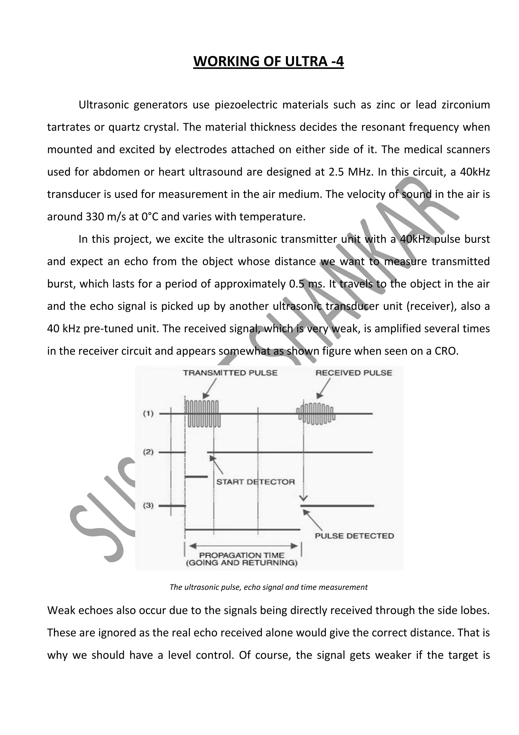 WORKING OF ULTRA -4
Ultrasonic generators use piezoelectric materials such as zinc or lead zirconium
tartrates or quartz crystal. The material thickness decides the resonant frequency when
mounted and excited by electrodes attached on either side of it. The medical scanners
used for abdomen or heart ultrasound are designed at 2.5 MHz. In this circuit, a 40kHz
transducer is used for measurement in the air medium. The velocity of sound in the air is
around 330 m/s at 0°C and varies with temperature.
In this project, we excite the ultrasonic transmitter unit with a 40kHz pulse burst
and expect an echo from the object whose distance we want to measure transmitted
burst, which lasts for a period of approximately 0.5 ms. It travels to the object in the air
and the echo signal is picked up by another ultrasonic transducer unit (receiver), also a
40 kHz pre-tuned unit. The received signal, which is very weak, is amplified several times
in the receiver circuit and appears somewhat as shown figure when seen on a CRO.

The ultrasonic pulse, echo signal and time measurement

Weak echoes also occur due to the signals being directly received through the side lobes.
These are ignored as the real echo received alone would give the correct distance. That is
why we should have a level control. Of course, the signal gets weaker if the target is

 
