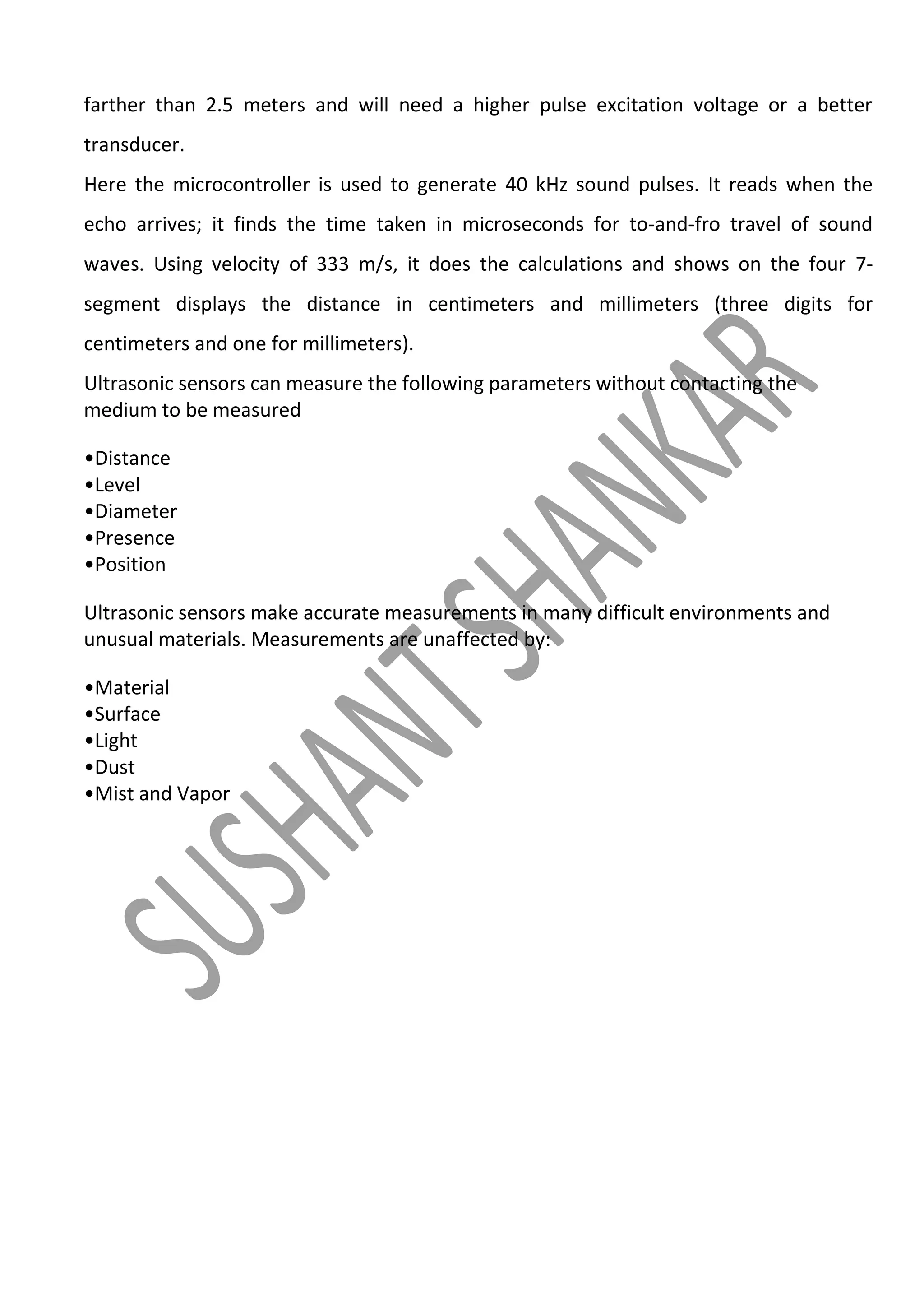 farther than 2.5 meters and will need a higher pulse excitation voltage or a better
transducer.
Here the microcontroller is used to generate 40 kHz sound pulses. It reads when the
echo arrives; it finds the time taken in microseconds for to-and-fro travel of sound
waves. Using velocity of 333 m/s, it does the calculations and shows on the four 7segment displays the distance in centimeters and millimeters (three digits for
centimeters and one for millimeters).
Ultrasonic sensors can measure the following parameters without contacting the
medium to be measured
•Distance
•Level
•Diameter
•Presence
•Position
Ultrasonic sensors make accurate measurements in many difficult environments and
unusual materials. Measurements are unaffected by:
•Material
•Surface
•Light
•Dust
•Mist and Vapor

 