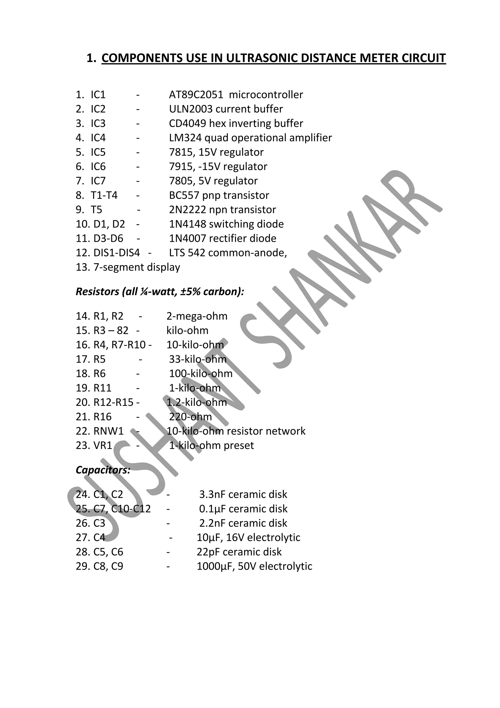 1. COMPONENTS USE IN ULTRASONIC DISTANCE METER CIRCUIT
1. IC1
AT89C2051 microcontroller
2. IC2
ULN2003 current buffer
3. IC3
CD4049 hex inverting buffer
4. IC4
LM324 quad operational amplifier
5. IC5
7815, 15V regulator
6. IC6
7915, -15V regulator
7. IC7
7805, 5V regulator
8. T1-T4
BC557 pnp transistor
9. T5
2N2222 npn transistor
10. D1, D2 1N4148 switching diode
11. D3-D6 1N4007 rectifier diode
12. DIS1-DIS4 - LTS 542 common-anode,
13. 7-segment display
Resistors (all ¼-watt, ±5% carbon):
14. R1, R2 15. R3 – 82 16. R4, R7-R10 17. R5
18. R6
19. R11
20. R12-R15 21. R16
22. RNW1 23. VR1
-

2-mega-ohm
kilo-ohm
10-kilo-ohm
33-kilo-ohm
100-kilo-ohm
1-kilo-ohm
1.2-kilo-ohm
220-ohm
10-kilo-ohm resistor network
1-kilo-ohm preset

Capacitors:
24. C1, C2
25. C7, C10-C12
26. C3
27. C4
28. C5, C6
29. C8, C9

-

3.3nF ceramic disk
0.1μF ceramic disk
2.2nF ceramic disk
10μF, 16V electrolytic
22pF ceramic disk
1000μF, 50V electrolytic

 