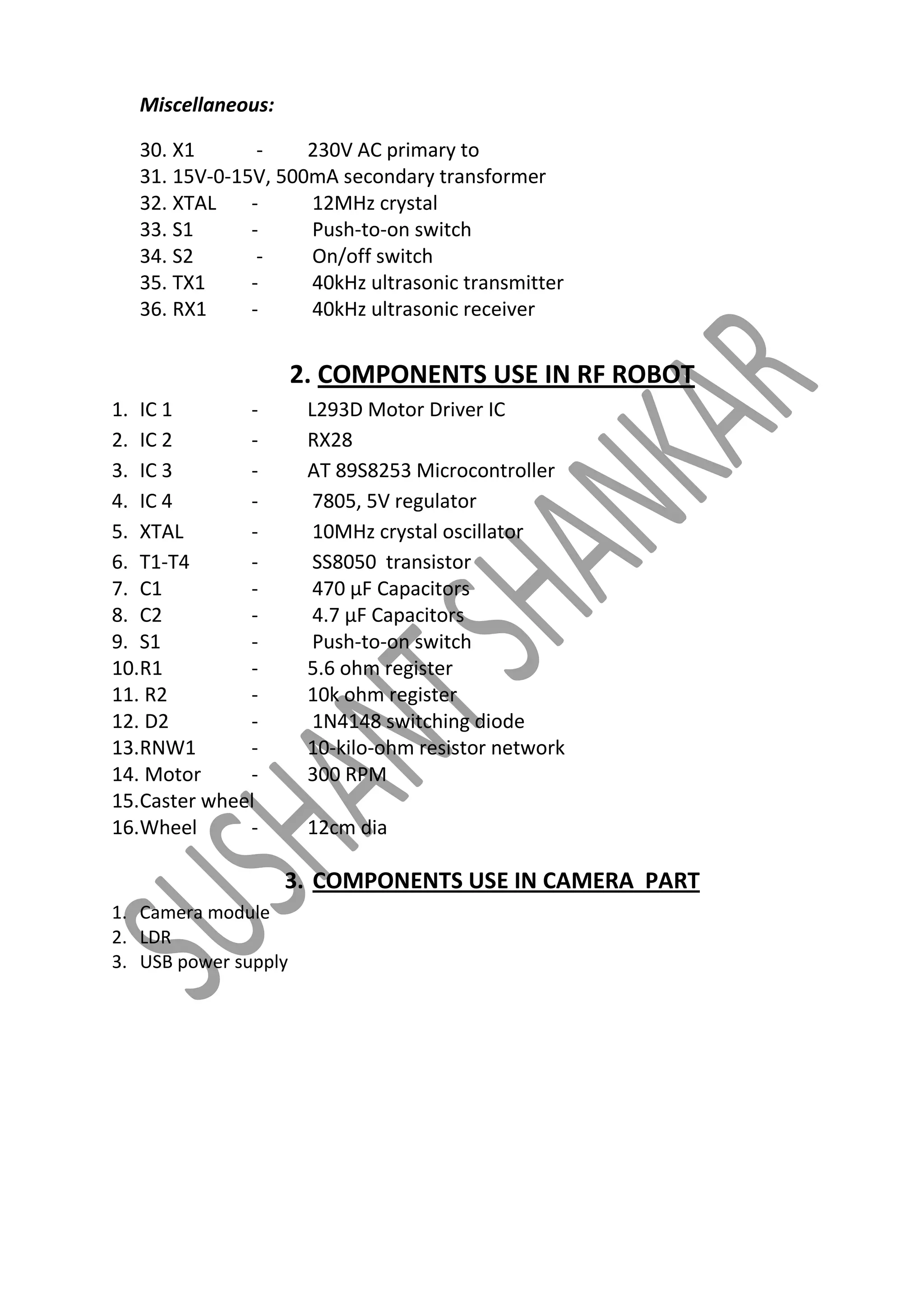 Miscellaneous:
30. X1
230V AC primary to
31. 15V-0-15V, 500mA secondary transformer
32. XTAL
12MHz crystal
33. S1
Push-to-on switch
34. S2
On/off switch
35. TX1
40kHz ultrasonic transmitter
36. RX1
40kHz ultrasonic receiver

2. COMPONENTS USE IN RF ROBOT
1. IC 1
2. IC 2
3. IC 3
4. IC 4
5. XTAL
6. T1-T4
7. C1
8. C2
9. S1
10.R1
11. R2
12. D2
13.RNW1
14. Motor
15.Caster wheel
16.Wheel
-

L293D Motor Driver IC
RX28
AT 89S8253 Microcontroller
7805, 5V regulator
10MHz crystal oscillator
SS8050 transistor
470 μF Capacitors
4.7 μF Capacitors
Push-to-on switch
5.6 ohm register
10k ohm register
1N4148 switching diode
10-kilo-ohm resistor network
300 RPM
12cm dia

3. COMPONENTS USE IN CAMERA PART
1. Camera module
2. LDR
3. USB power supply

 