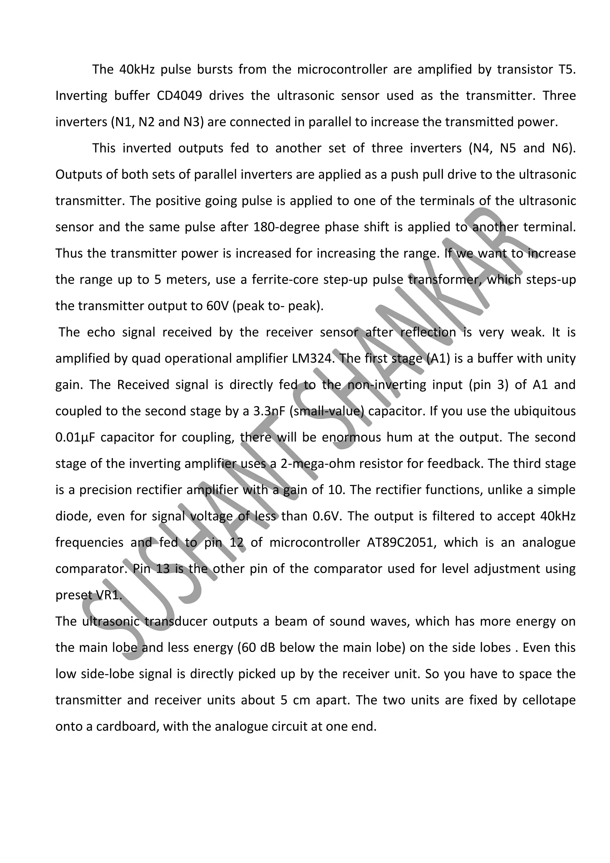 The 40kHz pulse bursts from the microcontroller are amplified by transistor T5.
Inverting buffer CD4049 drives the ultrasonic sensor used as the transmitter. Three
inverters (N1, N2 and N3) are connected in parallel to increase the transmitted power.
This inverted outputs fed to another set of three inverters (N4, N5 and N6).
Outputs of both sets of parallel inverters are applied as a push pull drive to the ultrasonic
transmitter. The positive going pulse is applied to one of the terminals of the ultrasonic
sensor and the same pulse after 180-degree phase shift is applied to another terminal.
Thus the transmitter power is increased for increasing the range. If we want to increase
the range up to 5 meters, use a ferrite-core step-up pulse transformer, which steps-up
the transmitter output to 60V (peak to- peak).
The echo signal received by the receiver sensor after reflection is very weak. It is
amplified by quad operational amplifier LM324. The first stage (A1) is a buffer with unity
gain. The Received signal is directly fed to the non-inverting input (pin 3) of A1 and
coupled to the second stage by a 3.3nF (small-value) capacitor. If you use the ubiquitous
0.01μF capacitor for coupling, there will be enormous hum at the output. The second
stage of the inverting amplifier uses a 2-mega-ohm resistor for feedback. The third stage
is a precision rectifier amplifier with a gain of 10. The rectifier functions, unlike a simple
diode, even for signal voltage of less than 0.6V. The output is filtered to accept 40kHz
frequencies and fed to pin 12 of microcontroller AT89C2051, which is an analogue
comparator. Pin 13 is the other pin of the comparator used for level adjustment using
preset VR1.
The ultrasonic transducer outputs a beam of sound waves, which has more energy on
the main lobe and less energy (60 dB below the main lobe) on the side lobes . Even this
low side-lobe signal is directly picked up by the receiver unit. So you have to space the
transmitter and receiver units about 5 cm apart. The two units are fixed by cellotape
onto a cardboard, with the analogue circuit at one end.

 