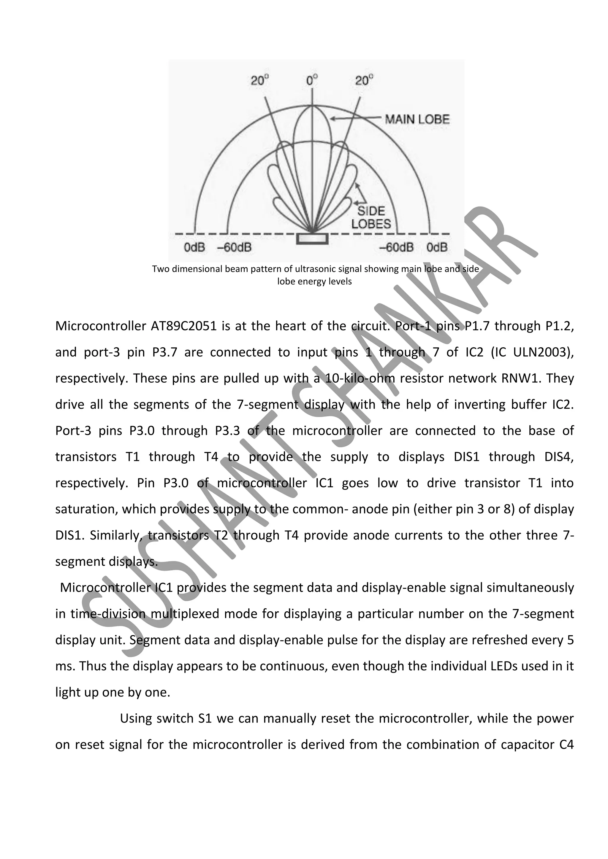 Two dimensional beam pattern of ultrasonic signal showing main lobe and side
lobe energy levels

Microcontroller AT89C2051 is at the heart of the circuit. Port-1 pins P1.7 through P1.2,
and port-3 pin P3.7 are connected to input pins 1 through 7 of IC2 (IC ULN2003),
respectively. These pins are pulled up with a 10-kilo-ohm resistor network RNW1. They
drive all the segments of the 7-segment display with the help of inverting buffer IC2.
Port-3 pins P3.0 through P3.3 of the microcontroller are connected to the base of
transistors T1 through T4 to provide the supply to displays DIS1 through DIS4,
respectively. Pin P3.0 of microcontroller IC1 goes low to drive transistor T1 into
saturation, which provides supply to the common- anode pin (either pin 3 or 8) of display
DIS1. Similarly, transistors T2 through T4 provide anode currents to the other three 7segment displays.
Microcontroller IC1 provides the segment data and display-enable signal simultaneously
in time-division multiplexed mode for displaying a particular number on the 7-segment
display unit. Segment data and display-enable pulse for the display are refreshed every 5
ms. Thus the display appears to be continuous, even though the individual LEDs used in it
light up one by one.
Using switch S1 we can manually reset the microcontroller, while the power
on reset signal for the microcontroller is derived from the combination of capacitor C4

 