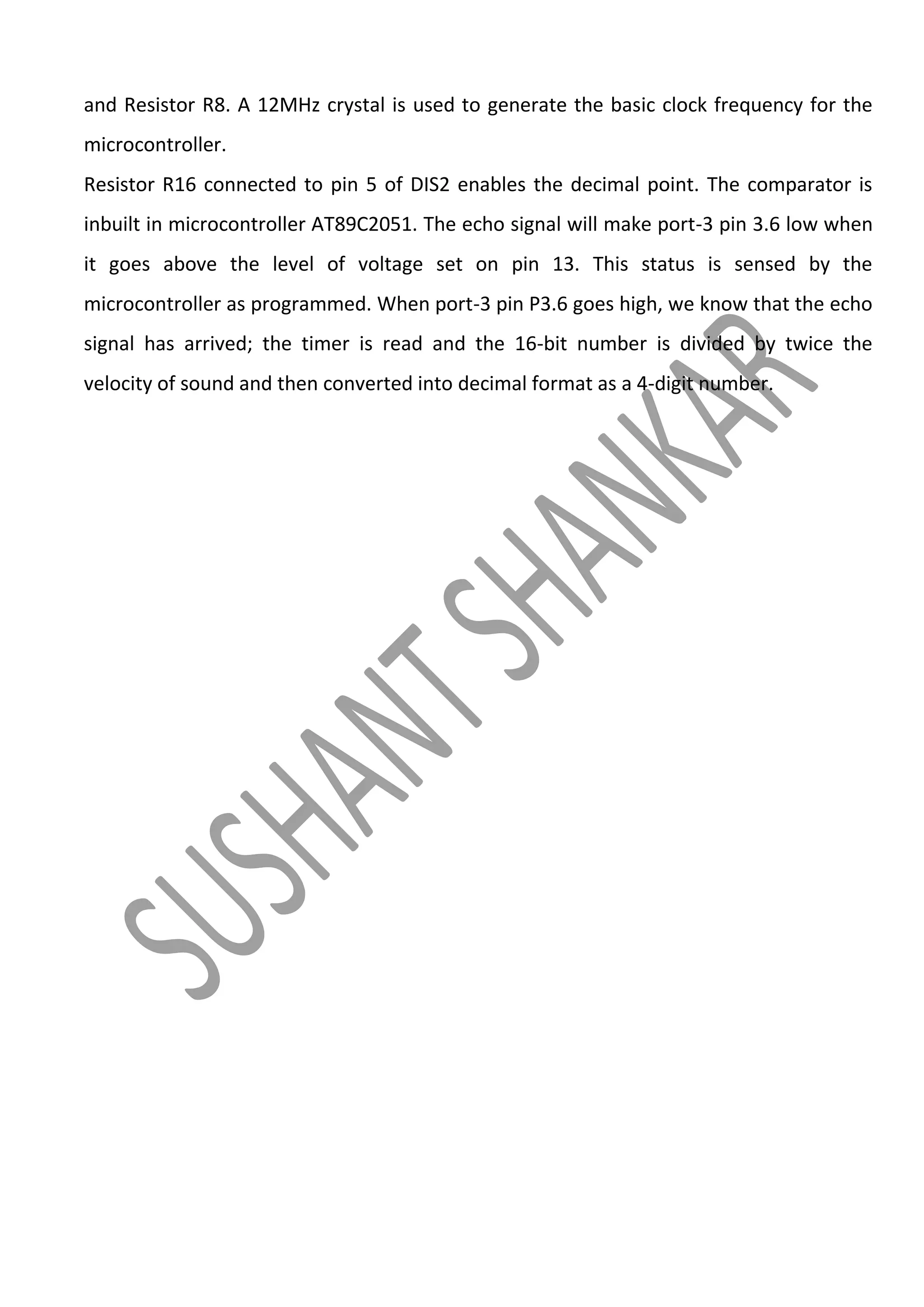 and Resistor R8. A 12MHz crystal is used to generate the basic clock frequency for the
microcontroller.
Resistor R16 connected to pin 5 of DIS2 enables the decimal point. The comparator is
inbuilt in microcontroller AT89C2051. The echo signal will make port-3 pin 3.6 low when
it goes above the level of voltage set on pin 13. This status is sensed by the
microcontroller as programmed. When port-3 pin P3.6 goes high, we know that the echo
signal has arrived; the timer is read and the 16-bit number is divided by twice the
velocity of sound and then converted into decimal format as a 4-digit number.

 