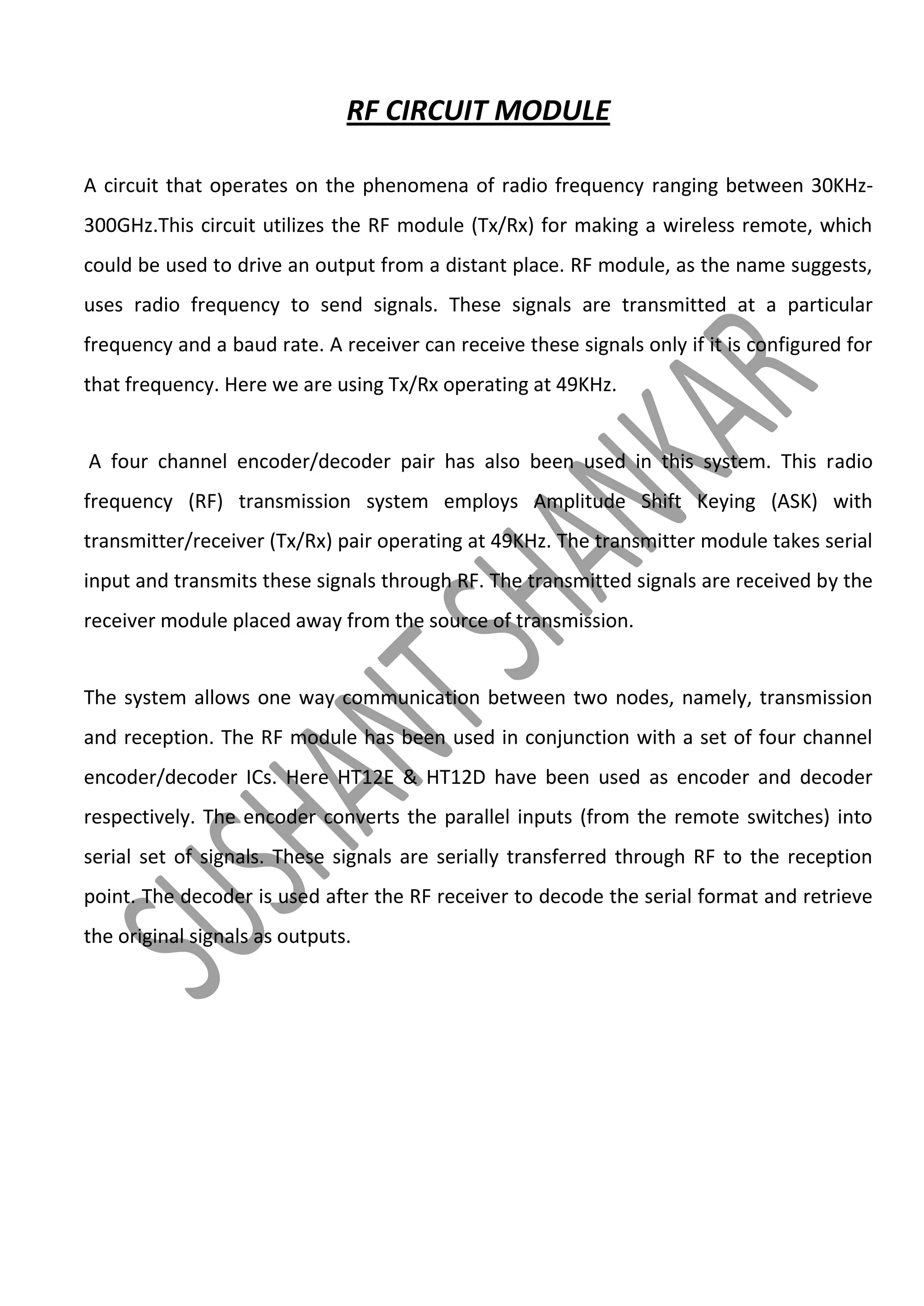 RF CIRCUIT MODULE
A circuit that operates on the phenomena of radio frequency ranging between 30KHz300GHz.This circuit utilizes the RF module (Tx/Rx) for making a wireless remote, which
could be used to drive an output from a distant place. RF module, as the name suggests,
uses radio frequency to send signals. These signals are transmitted at a particular
frequency and a baud rate. A receiver can receive these signals only if it is configured for
that frequency. Here we are using Tx/Rx operating at 49KHz.

A four channel encoder/decoder pair has also been used in this system. This radio
frequency (RF) transmission system employs Amplitude Shift Keying (ASK) with
transmitter/receiver (Tx/Rx) pair operating at 49KHz. The transmitter module takes serial
input and transmits these signals through RF. The transmitted signals are received by the
receiver module placed away from the source of transmission.

The system allows one way communication between two nodes, namely, transmission
and reception. The RF module has been used in conjunction with a set of four channel
encoder/decoder ICs. Here HT12E & HT12D have been used as encoder and decoder
respectively. The encoder converts the parallel inputs (from the remote switches) into
serial set of signals. These signals are serially transferred through RF to the reception
point. The decoder is used after the RF receiver to decode the serial format and retrieve
the original signals as outputs.

 