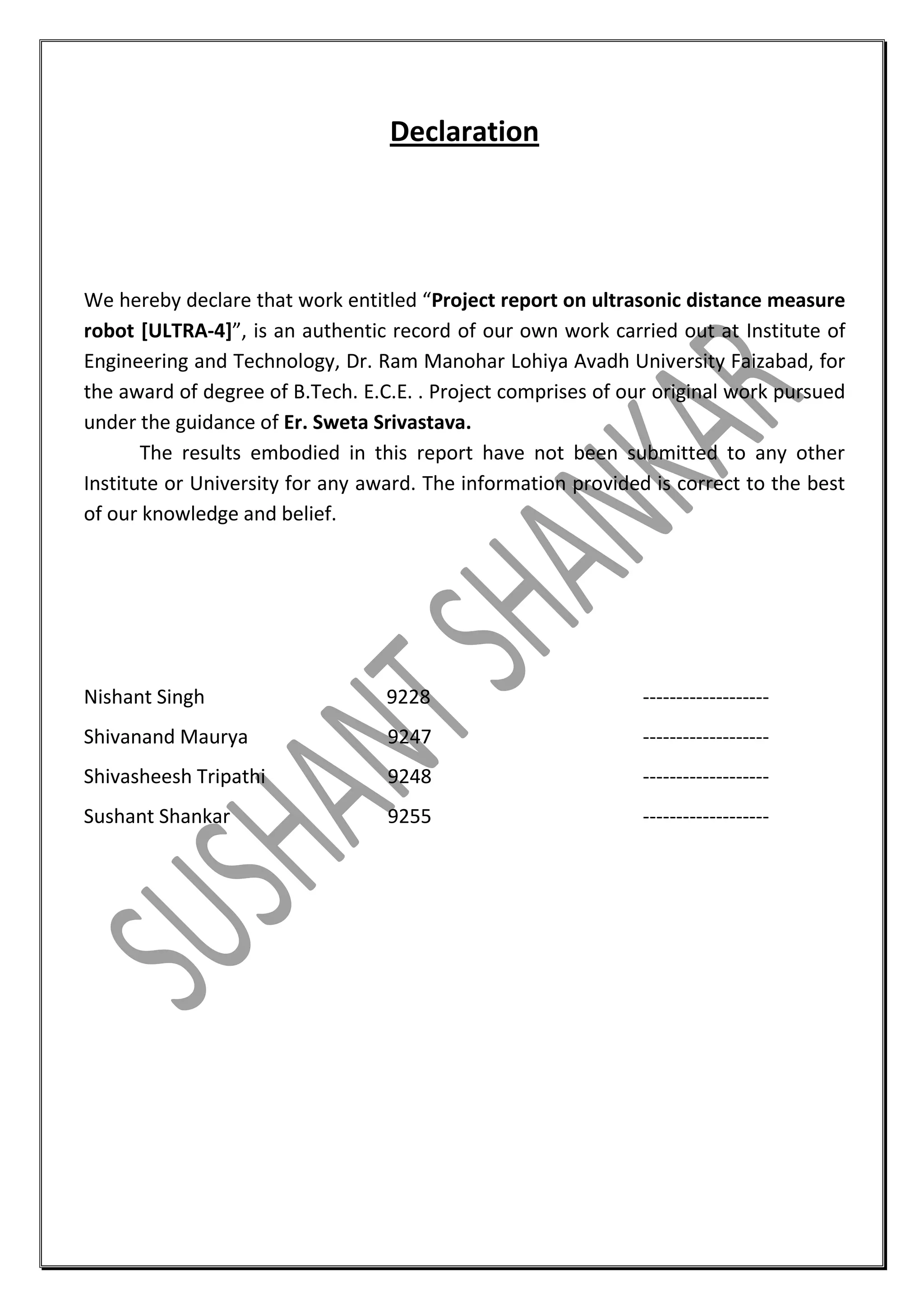 Declaration

We hereby declare that work entitled “Project report on ultrasonic distance measure
robot [ULTRA-4]”, is an authentic record of our own work carried out at Institute of
Engineering and Technology, Dr. Ram Manohar Lohiya Avadh University Faizabad, for
the award of degree of B.Tech. E.C.E. . Project comprises of our original work pursued
under the guidance of Er. Sweta Srivastava.
The results embodied in this report have not been submitted to any other
Institute or University for any award. The information provided is correct to the best
of our knowledge and belief.

Nishant Singh

9228

-------------------

Shivanand Maurya

9247

-------------------

Shivasheesh Tripathi

9248

-------------------

Sushant Shankar

9255

-------------------

 