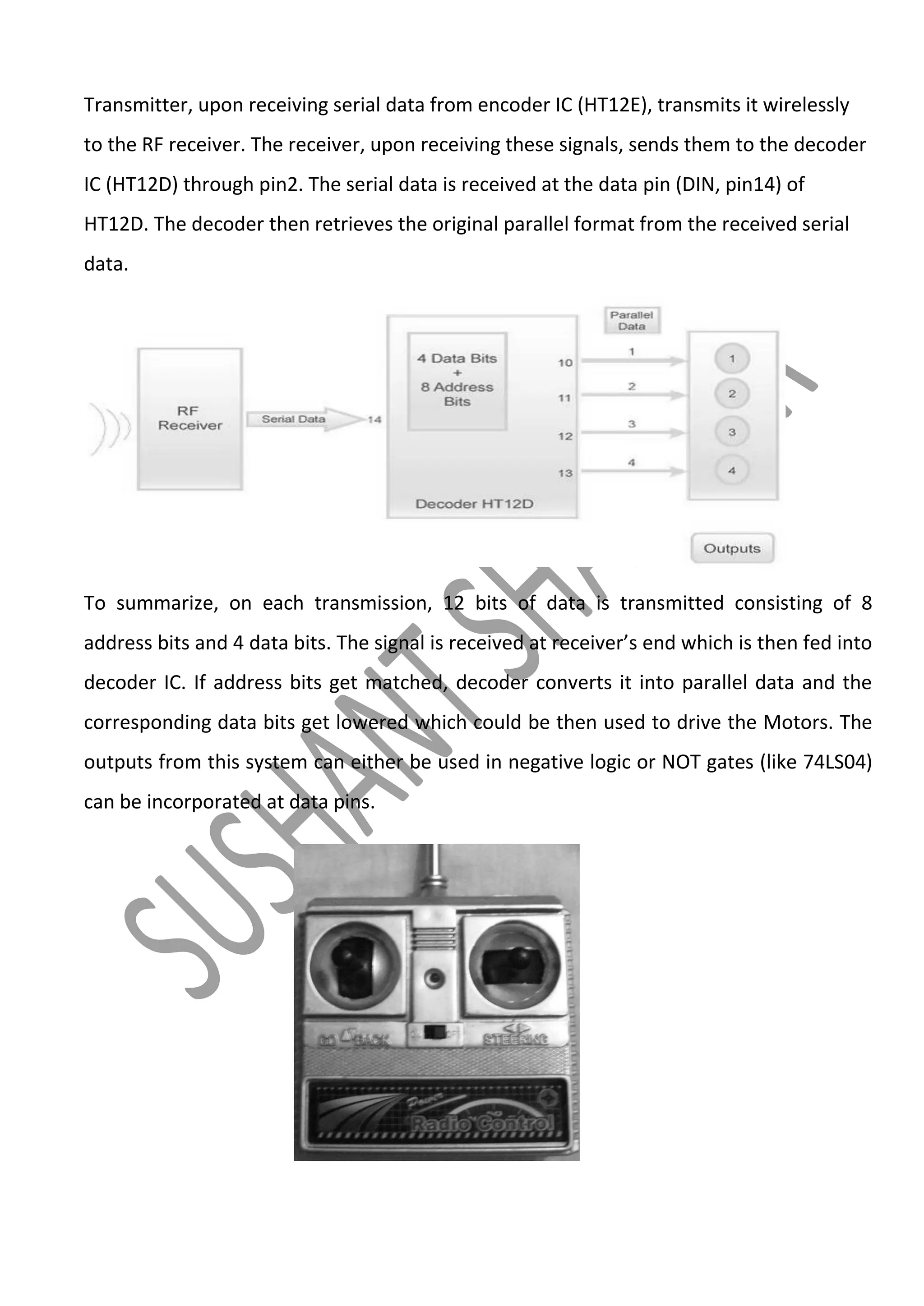 Transmitter, upon receiving serial data from encoder IC (HT12E), transmits it wirelessly
to the RF receiver. The receiver, upon receiving these signals, sends them to the decoder
IC (HT12D) through pin2. The serial data is received at the data pin (DIN, pin14) of
HT12D. The decoder then retrieves the original parallel format from the received serial
data.

To summarize, on each transmission, 12 bits of data is transmitted consisting of 8
address bits and 4 data bits. The signal is received at receiver’s end which is then fed into
decoder IC. If address bits get matched, decoder converts it into parallel data and the
corresponding data bits get lowered which could be then used to drive the Motors. The
outputs from this system can either be used in negative logic or NOT gates (like 74LS04)
can be incorporated at data pins.

 