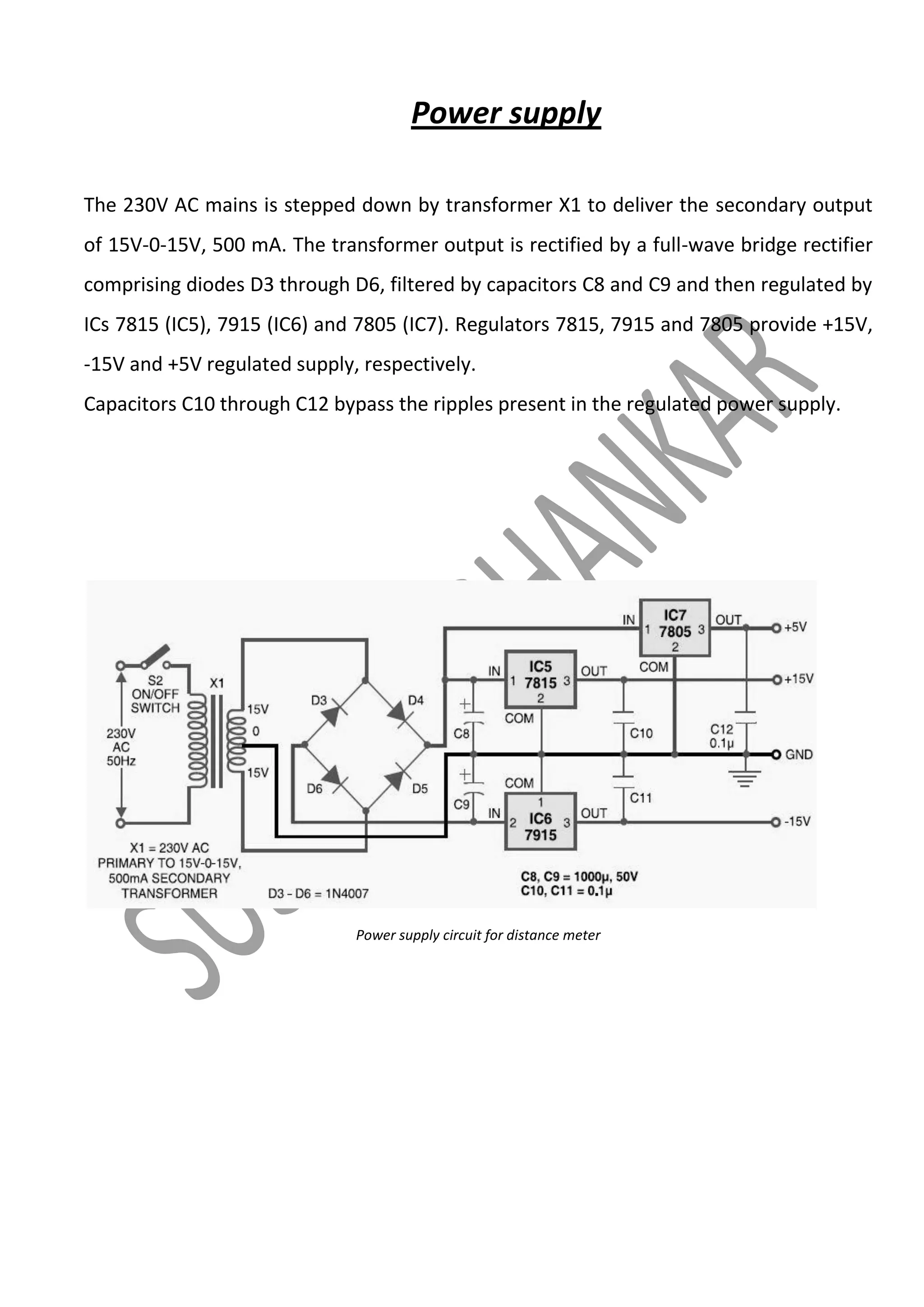 Power supply
The 230V AC mains is stepped down by transformer X1 to deliver the secondary output
of 15V-0-15V, 500 mA. The transformer output is rectified by a full-wave bridge rectifier
comprising diodes D3 through D6, filtered by capacitors C8 and C9 and then regulated by
ICs 7815 (IC5), 7915 (IC6) and 7805 (IC7). Regulators 7815, 7915 and 7805 provide +15V,
-15V and +5V regulated supply, respectively.
Capacitors C10 through C12 bypass the ripples present in the regulated power supply.

Power supply circuit for distance meter

 