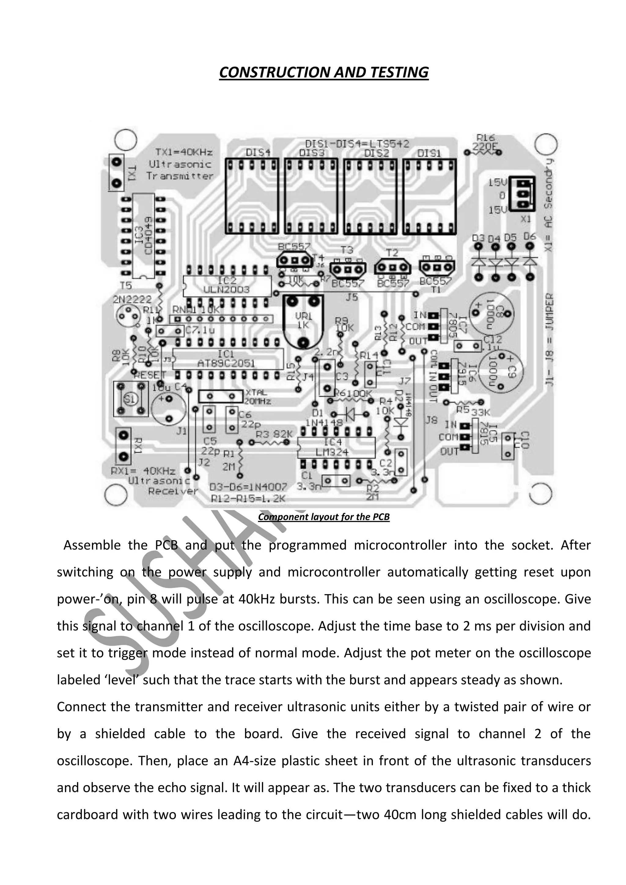CONSTRUCTION AND TESTING

Component layout for the PCB

Assemble the PCB and put the programmed microcontroller into the socket. After
switching on the power supply and microcontroller automatically getting reset upon
power-’on, pin 8 will pulse at 40kHz bursts. This can be seen using an oscilloscope. Give
this signal to channel 1 of the oscilloscope. Adjust the time base to 2 ms per division and
set it to trigger mode instead of normal mode. Adjust the pot meter on the oscilloscope
labeled ‘level’ such that the trace starts with the burst and appears steady as shown.
Connect the transmitter and receiver ultrasonic units either by a twisted pair of wire or
by a shielded cable to the board. Give the received signal to channel 2 of the
oscilloscope. Then, place an A4-size plastic sheet in front of the ultrasonic transducers
and observe the echo signal. It will appear as. The two transducers can be fixed to a thick
cardboard with two wires leading to the circuit—two 40cm long shielded cables will do.

 