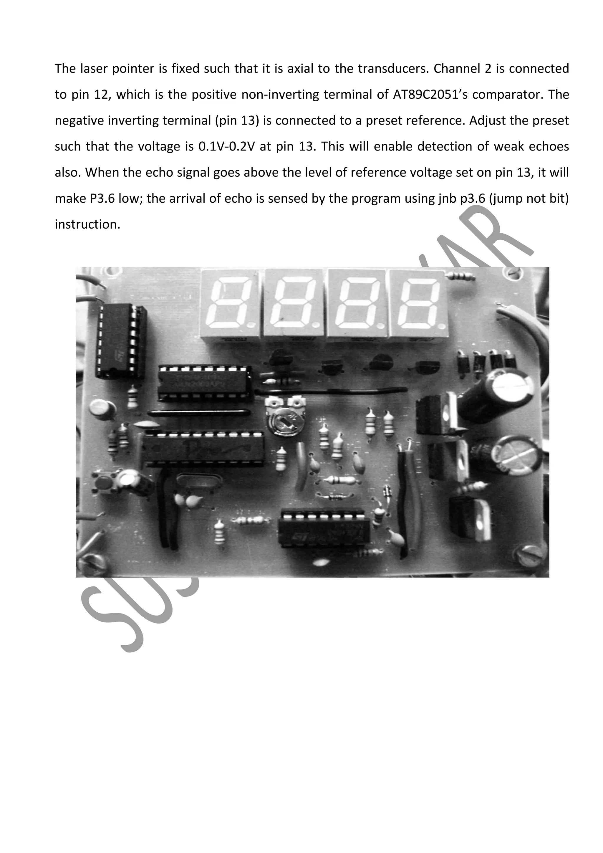 The laser pointer is fixed such that it is axial to the transducers. Channel 2 is connected
to pin 12, which is the positive non-inverting terminal of AT89C2051’s comparator. The
negative inverting terminal (pin 13) is connected to a preset reference. Adjust the preset
such that the voltage is 0.1V-0.2V at pin 13. This will enable detection of weak echoes
also. When the echo signal goes above the level of reference voltage set on pin 13, it will
make P3.6 low; the arrival of echo is sensed by the program using jnb p3.6 (jump not bit)
instruction.

 