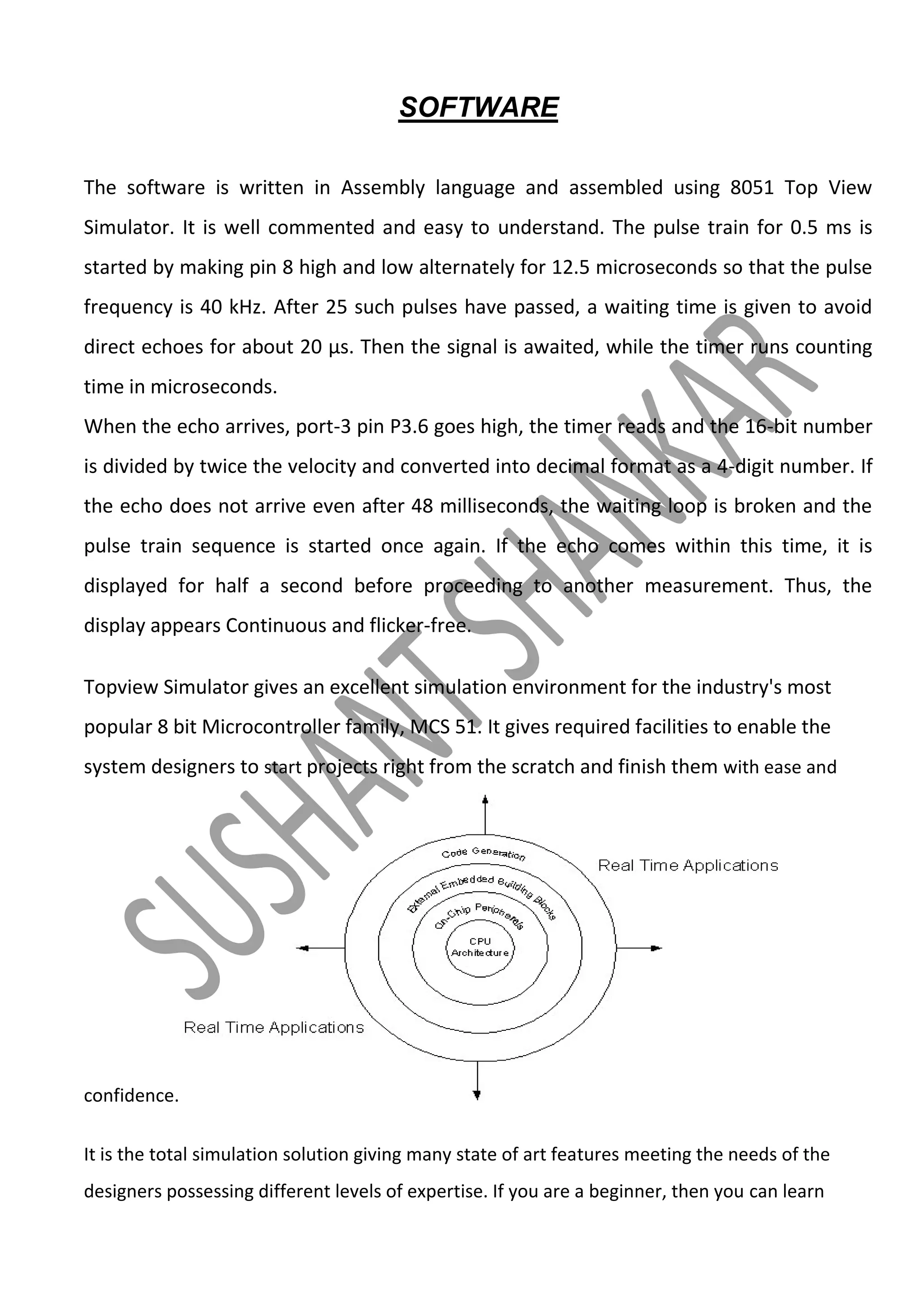 SOFTWARE
The software is written in Assembly language and assembled using 8051 Top View
Simulator. It is well commented and easy to understand. The pulse train for 0.5 ms is
started by making pin 8 high and low alternately for 12.5 microseconds so that the pulse
frequency is 40 kHz. After 25 such pulses have passed, a waiting time is given to avoid
direct echoes for about 20 μs. Then the signal is awaited, while the timer runs counting
time in microseconds.
When the echo arrives, port-3 pin P3.6 goes high, the timer reads and the 16-bit number
is divided by twice the velocity and converted into decimal format as a 4-digit number. If
the echo does not arrive even after 48 milliseconds, the waiting loop is broken and the
pulse train sequence is started once again. If the echo comes within this time, it is
displayed for half a second before proceeding to another measurement. Thus, the
display appears Continuous and flicker-free.
Topview Simulator gives an excellent simulation environment for the industry's most
popular 8 bit Microcontroller family, MCS 51. It gives required facilities to enable the
system designers to start projects right from the scratch and finish them with ease and

confidence.
It is the total simulation solution giving many state of art features meeting the needs of the
designers possessing different levels of expertise. If you are a beginner, then you can learn

 