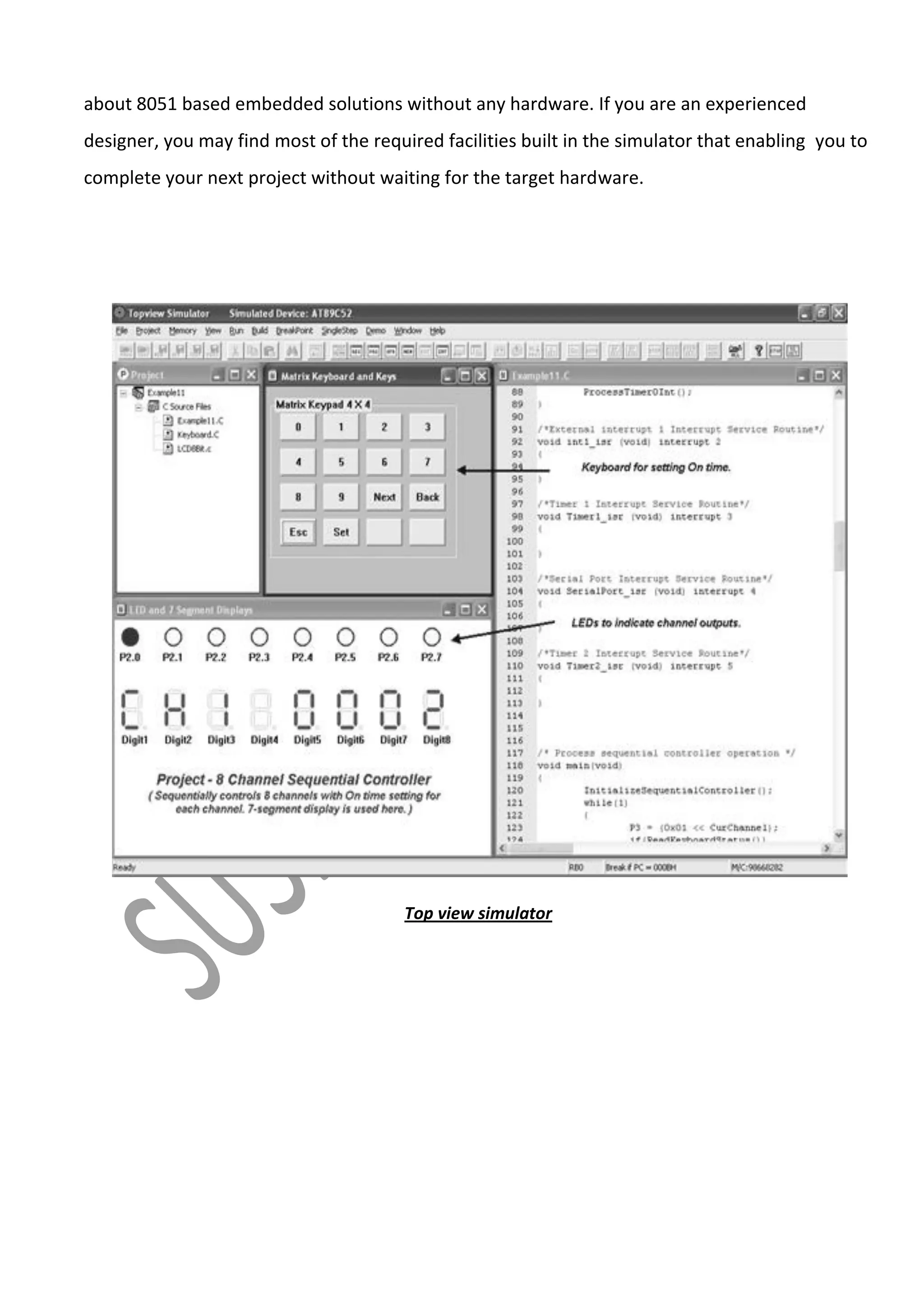 about 8051 based embedded solutions without any hardware. If you are an experienced
designer, you may find most of the required facilities built in the simulator that enabling you to
complete your next project without waiting for the target hardware.

Top view simulator

 