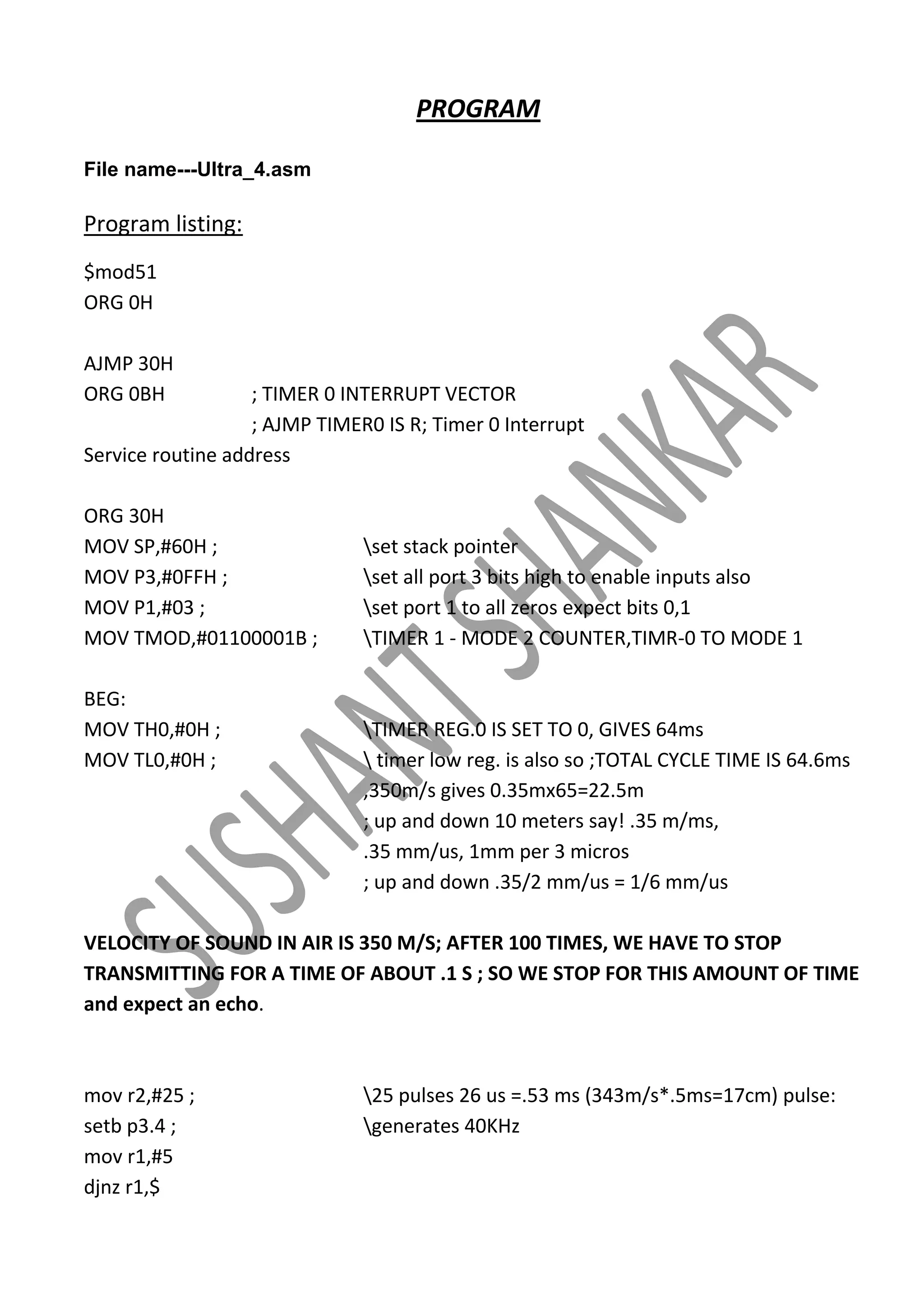 PROGRAM
File name---Ultra_4.asm

Program listing:
$mod51
ORG 0H
AJMP 30H
ORG 0BH

; TIMER 0 INTERRUPT VECTOR
; AJMP TIMER0 IS R; Timer 0 Interrupt
Service routine address
ORG 30H
MOV SP,#60H ;
MOV P3,#0FFH ;
MOV P1,#03 ;
MOV TMOD,#01100001B ;
BEG:
MOV TH0,#0H ;
MOV TL0,#0H ;

set stack pointer
set all port 3 bits high to enable inputs also
set port 1 to all zeros expect bits 0,1
TIMER 1 - MODE 2 COUNTER,TIMR-0 TO MODE 1

TIMER REG.0 IS SET TO 0, GIVES 64ms
 timer low reg. is also so ;TOTAL CYCLE TIME IS 64.6ms
,350m/s gives 0.35mx65=22.5m
; up and down 10 meters say! .35 m/ms,
.35 mm/us, 1mm per 3 micros
; up and down .35/2 mm/us = 1/6 mm/us

VELOCITY OF SOUND IN AIR IS 350 M/S; AFTER 100 TIMES, WE HAVE TO STOP
TRANSMITTING FOR A TIME OF ABOUT .1 S ; SO WE STOP FOR THIS AMOUNT OF TIME
and expect an echo.

mov r2,#25 ;
setb p3.4 ;
mov r1,#5
djnz r1,$

25 pulses 26 us =.53 ms (343m/s*.5ms=17cm) pulse:
generates 40KHz

 