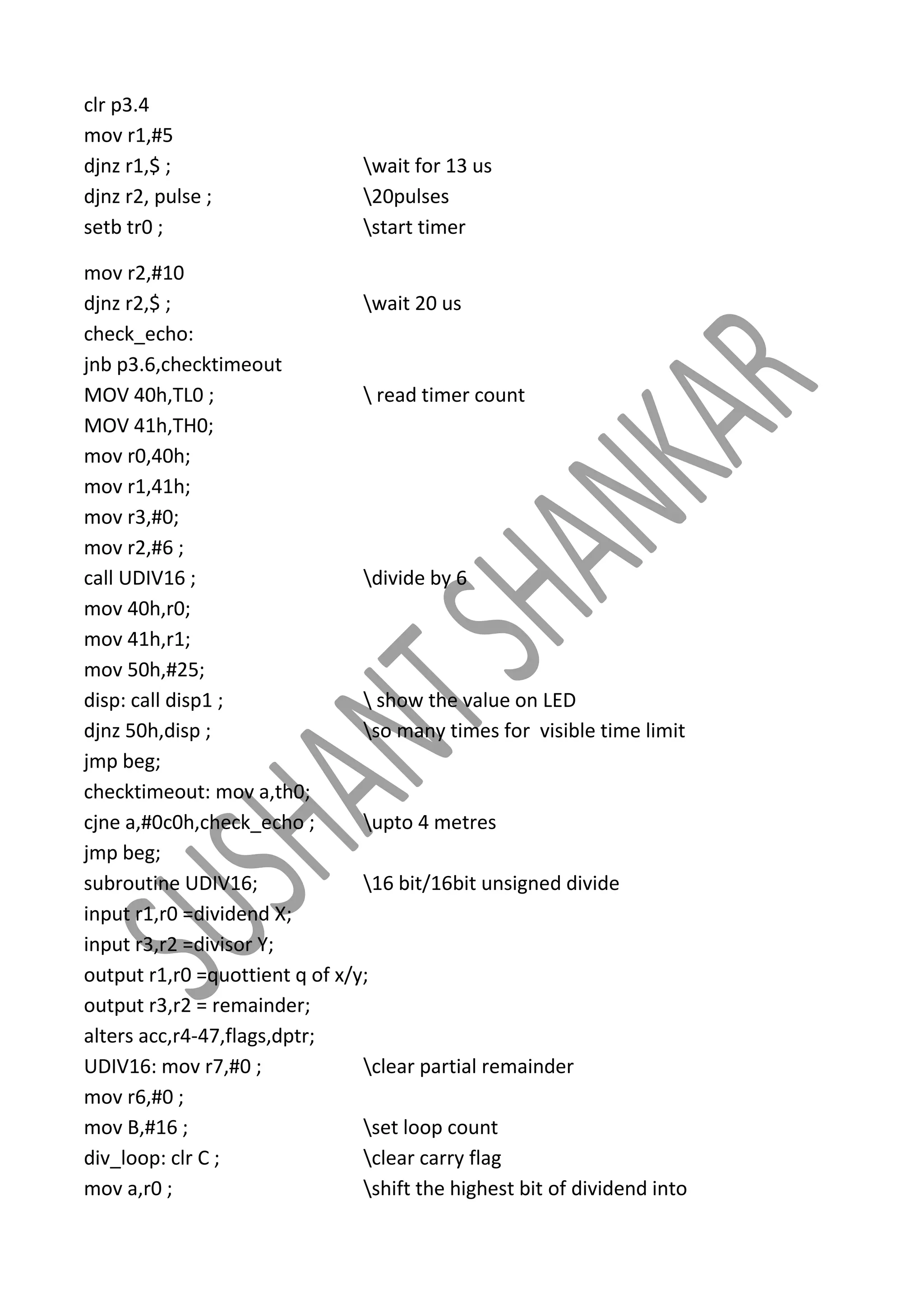 clr p3.4
mov r1,#5
djnz r1,$ ;
djnz r2, pulse ;
setb tr0 ;

wait for 13 us
20pulses
start timer

mov r2,#10
djnz r2,$ ;
wait 20 us
check_echo:
jnb p3.6,checktimeout
MOV 40h,TL0 ;
 read timer count
MOV 41h,TH0;
mov r0,40h;
mov r1,41h;
mov r3,#0;
mov r2,#6 ;
call UDIV16 ;
divide by 6
mov 40h,r0;
mov 41h,r1;
mov 50h,#25;
disp: call disp1 ;
 show the value on LED
djnz 50h,disp ;
so many times for visible time limit
jmp beg;
checktimeout: mov a,th0;
cjne a,#0c0h,check_echo ;
upto 4 metres
jmp beg;
subroutine UDIV16;
16 bit/16bit unsigned divide
input r1,r0 =dividend X;
input r3,r2 =divisor Y;
output r1,r0 =quottient q of x/y;
output r3,r2 = remainder;
alters acc,r4-47,flags,dptr;
UDIV16: mov r7,#0 ;
clear partial remainder
mov r6,#0 ;
mov B,#16 ;
set loop count
div_loop: clr C ;
clear carry flag
mov a,r0 ;
shift the highest bit of dividend into

 